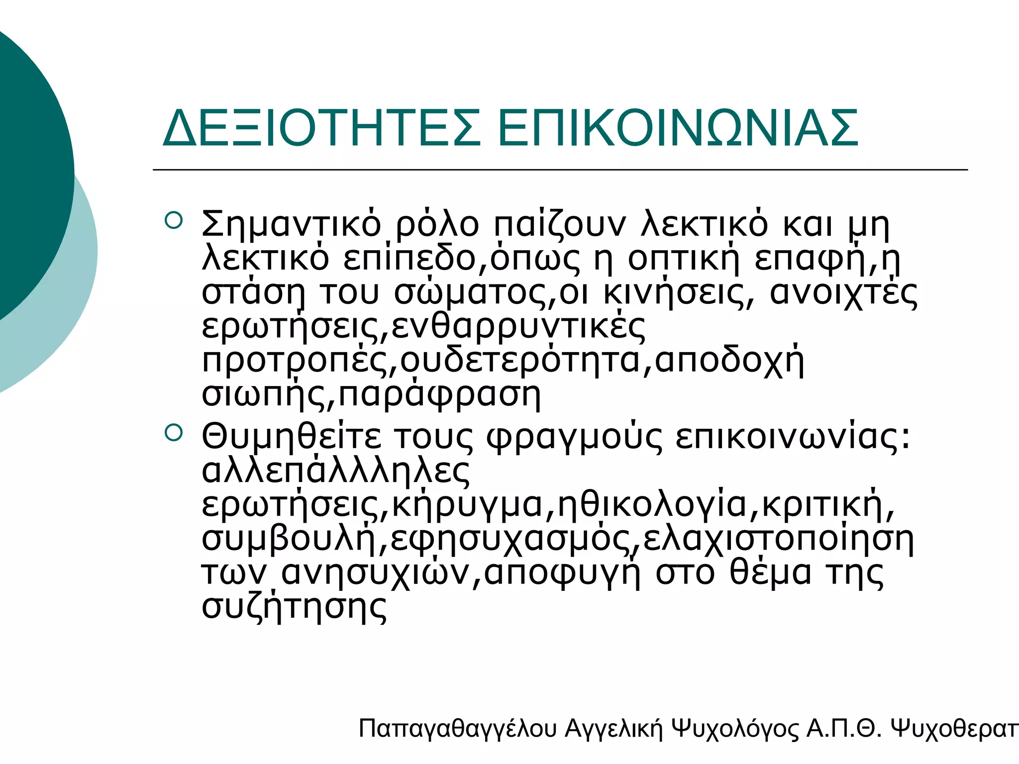 ΔΕΞΙΟΤΗΤΕΣ ΕΠΙΚΟΙΝΩΝΙΑΣ




Σημαντικό ρόλο παίζουν λεκτικό και μη
λεκτικό επίπεδο,όπως η οπτική επαφή,η
στάση του σώματος,οι κινήσεις, ανοιχτές
ερωτήσεις,ενθαρρυντικές
προτροπές,ουδετερότητα,αποδοχή
σιωπής,παράφραση
Θυμηθείτε τους φραγμούς επικοινωνίας:
αλλεπάλλληλες
ερωτήσεις,κήρυγμα,ηθικολογία,κριτική,
συμβουλή,εφησυχασμός,ελαχιστοποίηση
των ανησυχιών,αποφυγή στο θέμα της
συζήτησης

Παπαγαθαγγέλου Αγγελική Ψυχολόγος Α.Π.Θ. Ψυχοθεραπ

 