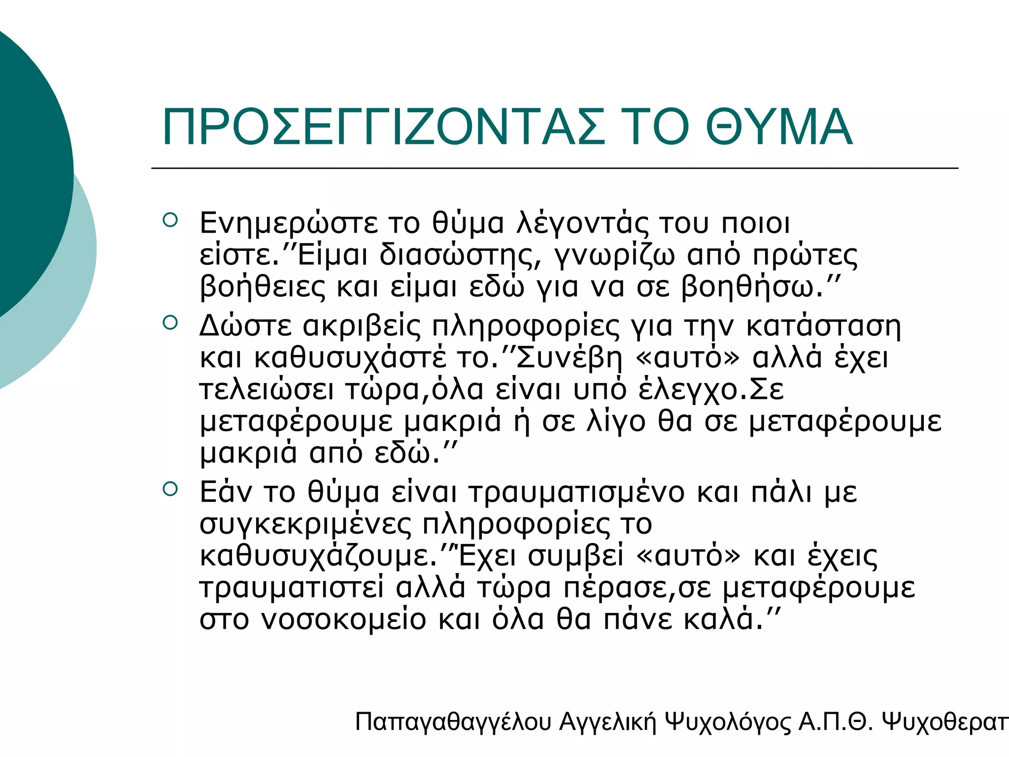 ΠΡΟΣΕΓΓΙΖΟΝΤΑΣ ΤΟ ΘΥΜΑ






Ενημερώστε το θύμα λέγοντάς του ποιοι
είστε.’’Είμαι διασώστης, γνωρίζω από πρώτες
βοήθειες και είμαι εδώ για να σε βοηθήσω.’’
Δώστε ακριβείς πληροφορίες για την κατάσταση
και καθυσυχάστέ το.’’Συνέβη «αυτό» αλλά έχει
τελειώσει τώρα,όλα είναι υπό έλεγχο.Σε
μεταφέρουμε μακριά ή σε λίγο θα σε μεταφέρουμε
μακριά από εδώ.’’
Εάν το θύμα είναι τραυματισμένο και πάλι με
συγκεκριμένες πληροφορίες το
καθυσυχάζουμε.’’Έχει συμβεί «αυτό» και έχεις
τραυματιστεί αλλά τώρα πέρασε,σε μεταφέρουμε
στο νοσοκομείο και όλα θα πάνε καλά.’’

Παπαγαθαγγέλου Αγγελική Ψυχολόγος Α.Π.Θ. Ψυχοθεραπ

 
