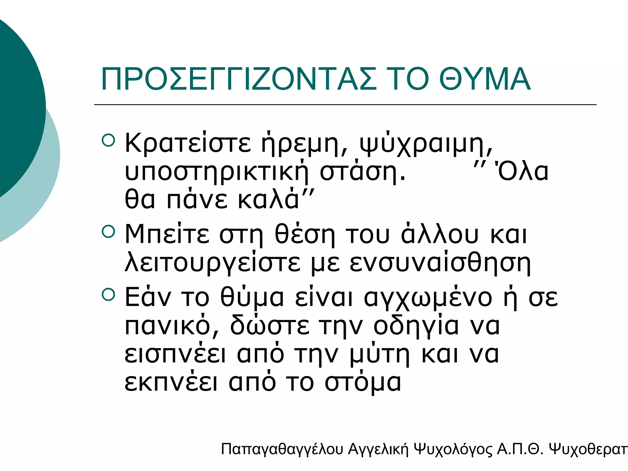 ΠΡΟΣΕΓΓΙΖΟΝΤΑΣ ΤΟ ΘΥΜΑ
Κρατείστε ήρεμη, ψύχραιμη,
υποστηρικτική στάση.
’’ Όλα
θα πάνε καλά’’
 Μπείτε στη θέση του άλλου και
λειτουργείστε με ενσυναίσθηση
 Εάν το θύμα είναι αγχωμένο ή σε
πανικό, δώστε την οδηγία να
εισπνέει από την μύτη και να
εκπνέει από το στόμα


Παπαγαθαγγέλου Αγγελική Ψυχολόγος Α.Π.Θ. Ψυχοθεραπ

 