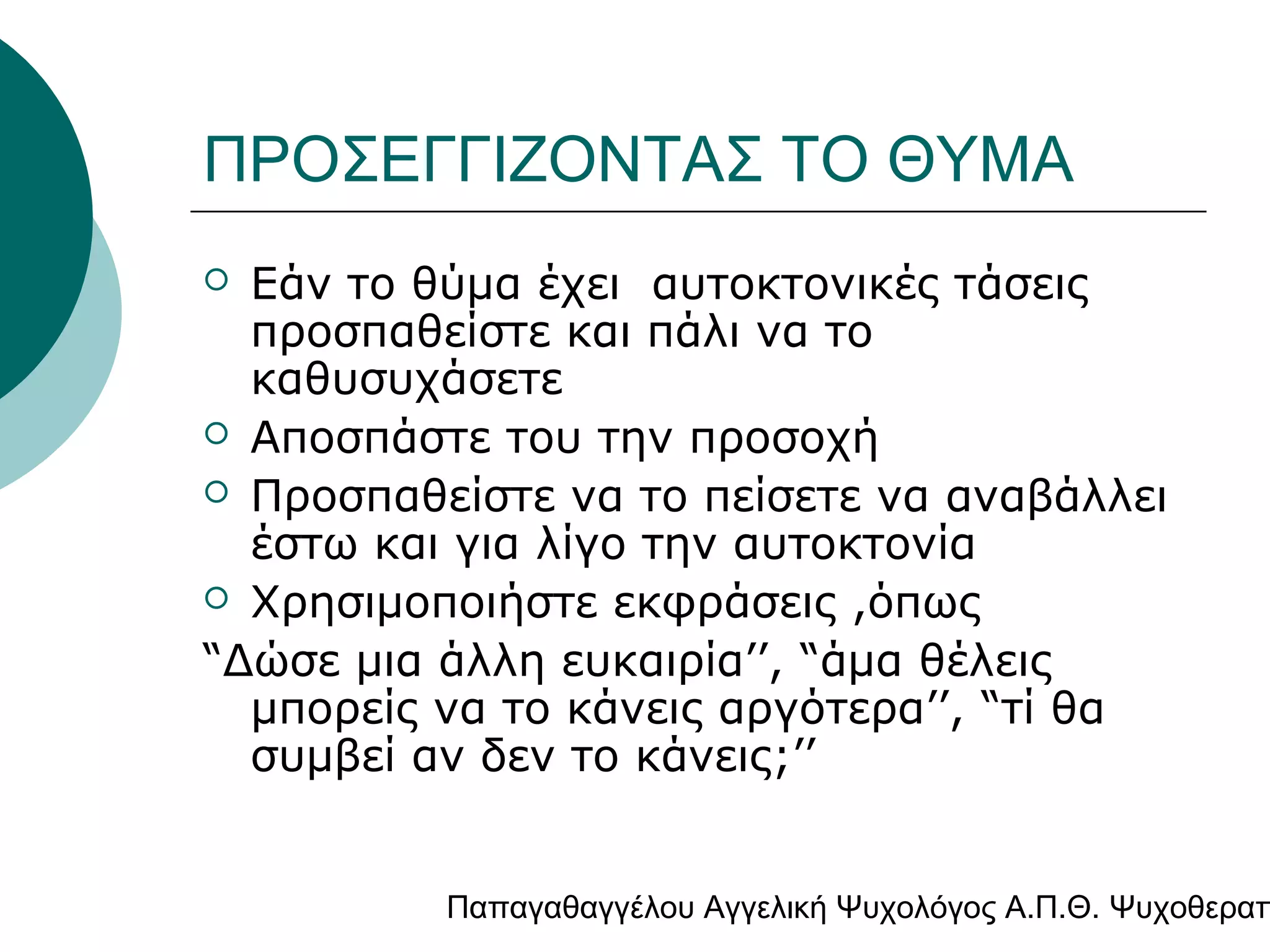 ΠΡΟΣΕΓΓΙΖΟΝΤΑΣ ΤΟ ΘΥΜΑ
Εάν το θύμα έχει αυτοκτονικές τάσεις
προσπαθείστε και πάλι να το
καθυσυχάσετε
 Αποσπάστε του την προσοχή
 Προσπαθείστε να το πείσετε να αναβάλλει
έστω και για λίγο την αυτοκτονία
 Χρησιμοποιήστε εκφράσεις ,όπως
“Δώσε μια άλλη ευκαιρία’’, “άμα θέλεις
μπορείς να το κάνεις αργότερα’’, “τί θα
συμβεί αν δεν το κάνεις;’’


Παπαγαθαγγέλου Αγγελική Ψυχολόγος Α.Π.Θ. Ψυχοθεραπ

 
