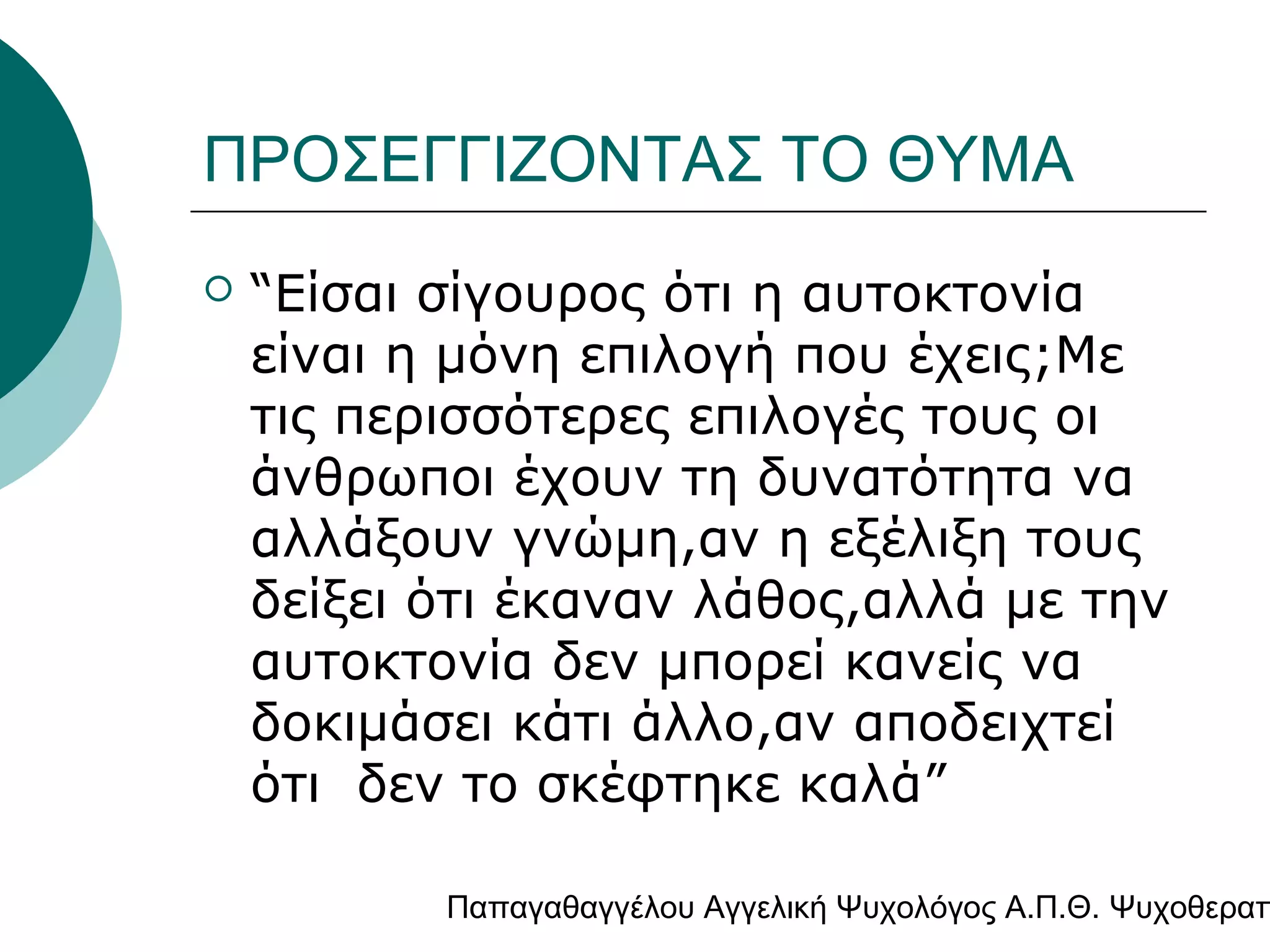 ΠΡΟΣΕΓΓΙΖΟΝΤΑΣ ΤΟ ΘΥΜΑ


“Είσαι σίγουρος ότι η αυτοκτονία
είναι η μόνη επιλογή που έχεις;Με
τις περισσότερες επιλογές τους οι
άνθρωποι έχουν τη δυνατότητα να
αλλάξουν γνώμη,αν η εξέλιξη τους
δείξει ότι έκαναν λάθος,αλλά με την
αυτοκτονία δεν μπορεί κανείς να
δοκιμάσει κάτι άλλο,αν αποδειχτεί
ότι δεν το σκέφτηκε καλά”

Παπαγαθαγγέλου Αγγελική Ψυχολόγος Α.Π.Θ. Ψυχοθεραπ

 