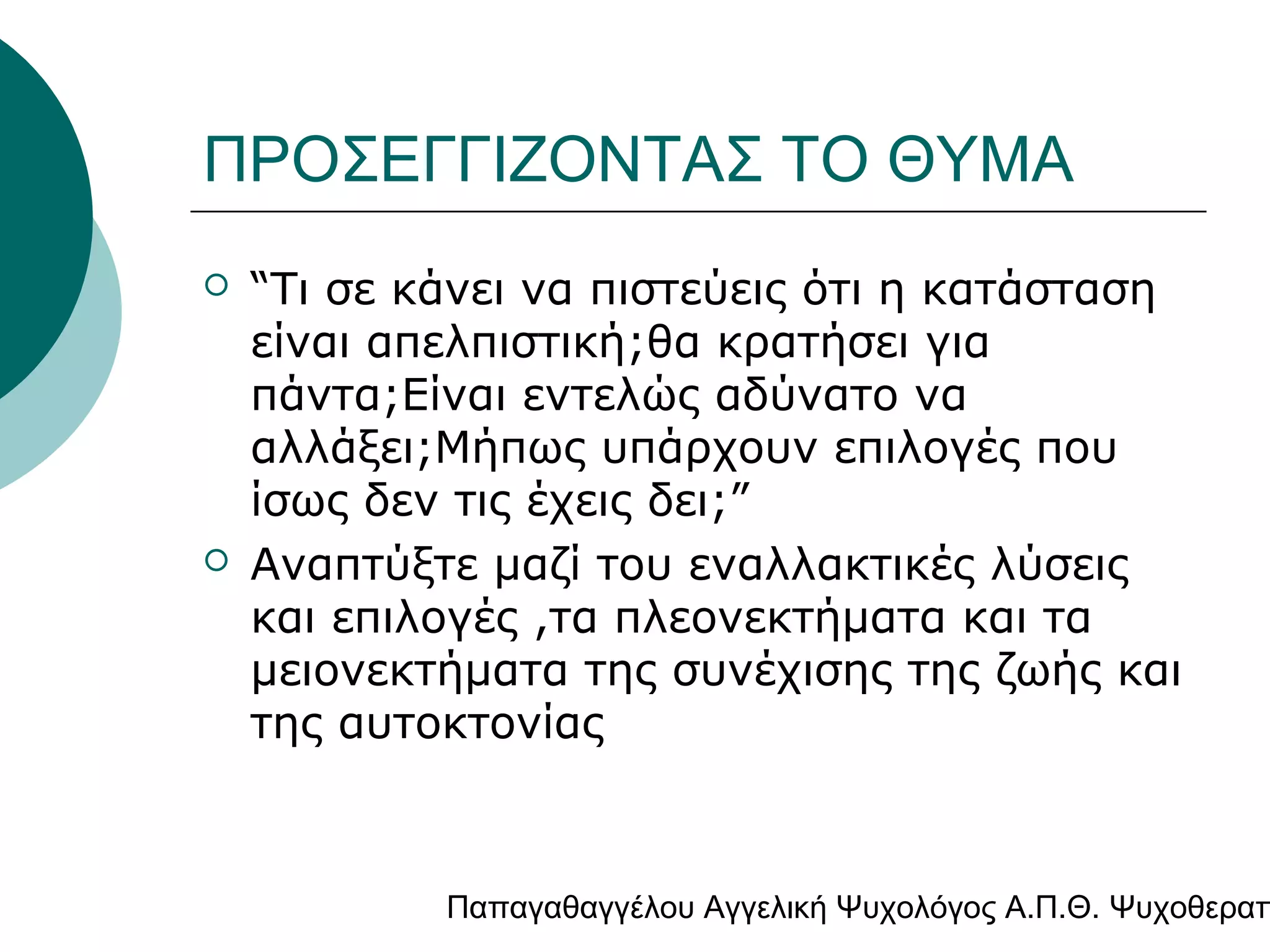 ΠΡΟΣΕΓΓΙΖΟΝΤΑΣ ΤΟ ΘΥΜΑ




“Τι σε κάνει να πιστεύεις ότι η κατάσταση
είναι απελπιστική;θα κρατήσει για
πάντα;Είναι εντελώς αδύνατο να
αλλάξει;Μήπως υπάρχουν επιλογές που
ίσως δεν τις έχεις δει;”
Αναπτύξτε μαζί του εναλλακτικές λύσεις
και επιλογές ,τα πλεονεκτήματα και τα
μειονεκτήματα της συνέχισης της ζωής και
της αυτοκτονίας

Παπαγαθαγγέλου Αγγελική Ψυχολόγος Α.Π.Θ. Ψυχοθεραπ

 