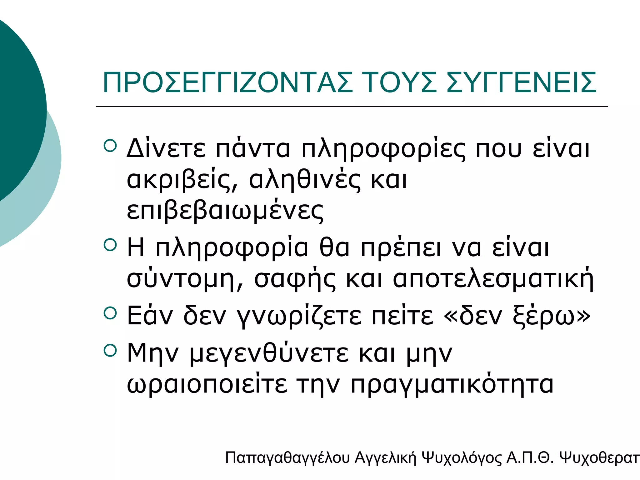 ΠΡΟΣΕΓΓΙΖΟΝΤΑΣ ΤΟΥΣ ΣΥΓΓΕΝΕΙΣ







Δίνετε πάντα πληροφορίες που είναι
ακριβείς, αληθινές και
επιβεβαιωμένες
Η πληροφορία θα πρέπει να είναι
σύντομη, σαφής και αποτελεσματική
Εάν δεν γνωρίζετε πείτε «δεν ξέρω»
Μην μεγενθύνετε και μην
ωραιοποιείτε την πραγματικότητα

Παπαγαθαγγέλου Αγγελική Ψυχολόγος Α.Π.Θ. Ψυχοθεραπ

 