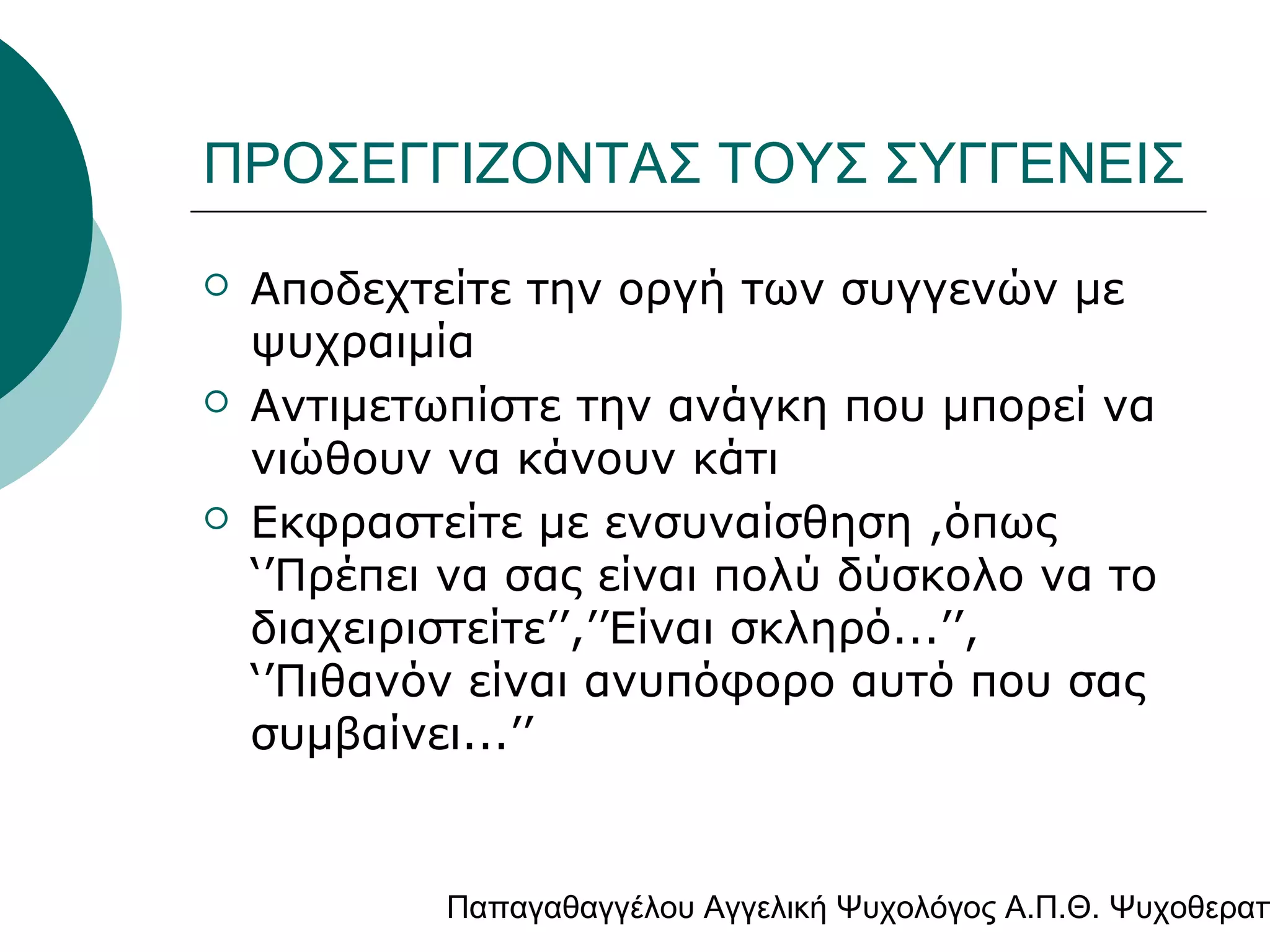 ΠΡΟΣΕΓΓΙΖΟΝΤΑΣ ΤΟΥΣ ΣΥΓΓΕΝΕΙΣ






Αποδεχτείτε την οργή των συγγενών με
ψυχραιμία
Αντιμετωπίστε την ανάγκη που μπορεί να
νιώθουν να κάνουν κάτι
Εκφραστείτε με ενσυναίσθηση ,όπως
‘’Πρέπει να σας είναι πολύ δύσκολο να το
διαχειριστείτε’’,’’Είναι σκληρό...’’,
‘’Πιθανόν είναι ανυπόφορο αυτό που σας
συμβαίνει...’’

Παπαγαθαγγέλου Αγγελική Ψυχολόγος Α.Π.Θ. Ψυχοθεραπ

 