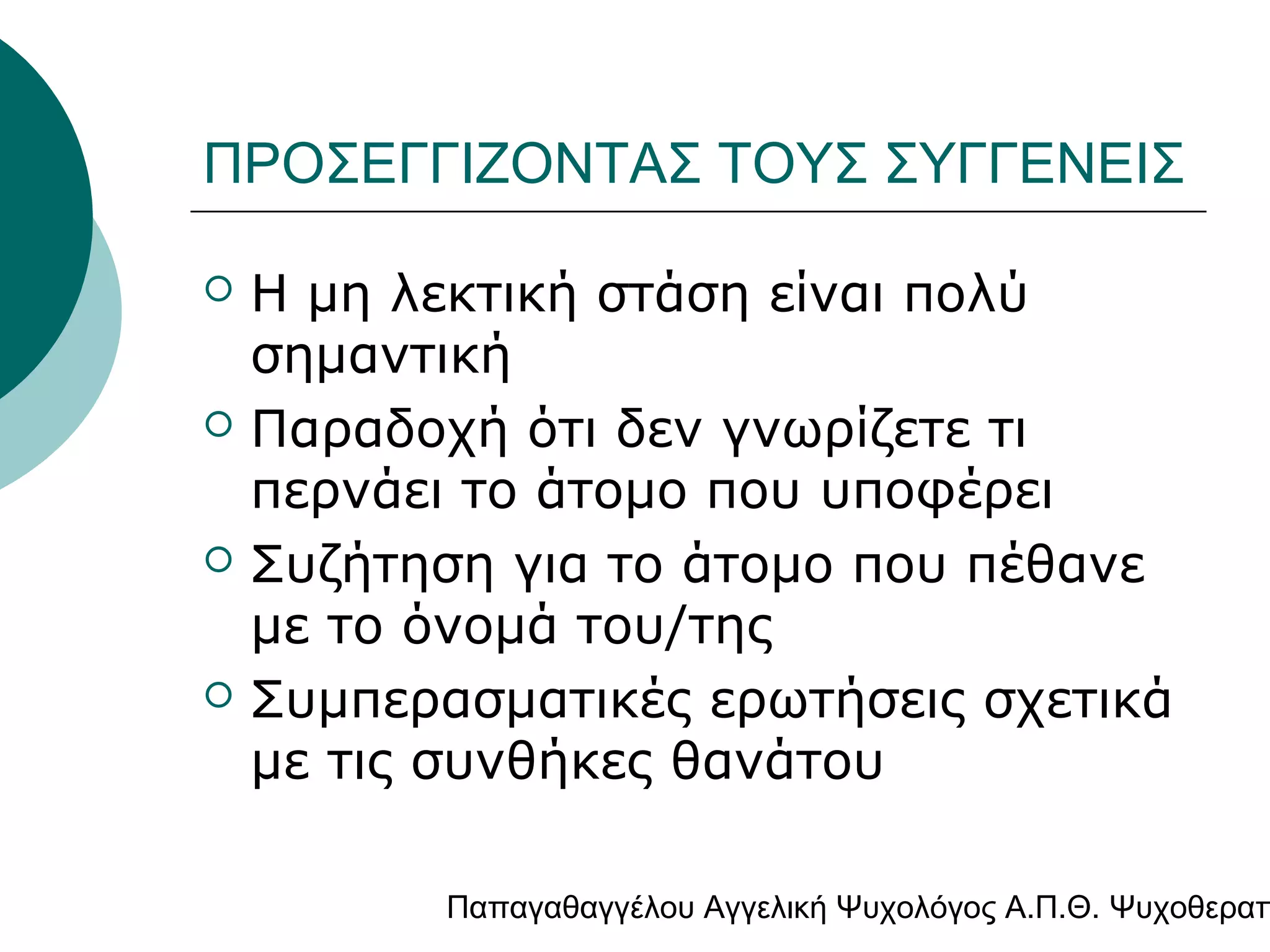 ΠΡΟΣΕΓΓΙΖΟΝΤΑΣ ΤΟΥΣ ΣΥΓΓΕΝΕΙΣ








Η μη λεκτική στάση είναι πολύ
σημαντική
Παραδοχή ότι δεν γνωρίζετε τι
περνάει το άτομο που υποφέρει
Συζήτηση για το άτομο που πέθανε
με το όνομά του/της
Συμπερασματικές ερωτήσεις σχετικά
με τις συνθήκες θανάτου

Παπαγαθαγγέλου Αγγελική Ψυχολόγος Α.Π.Θ. Ψυχοθεραπ

 
