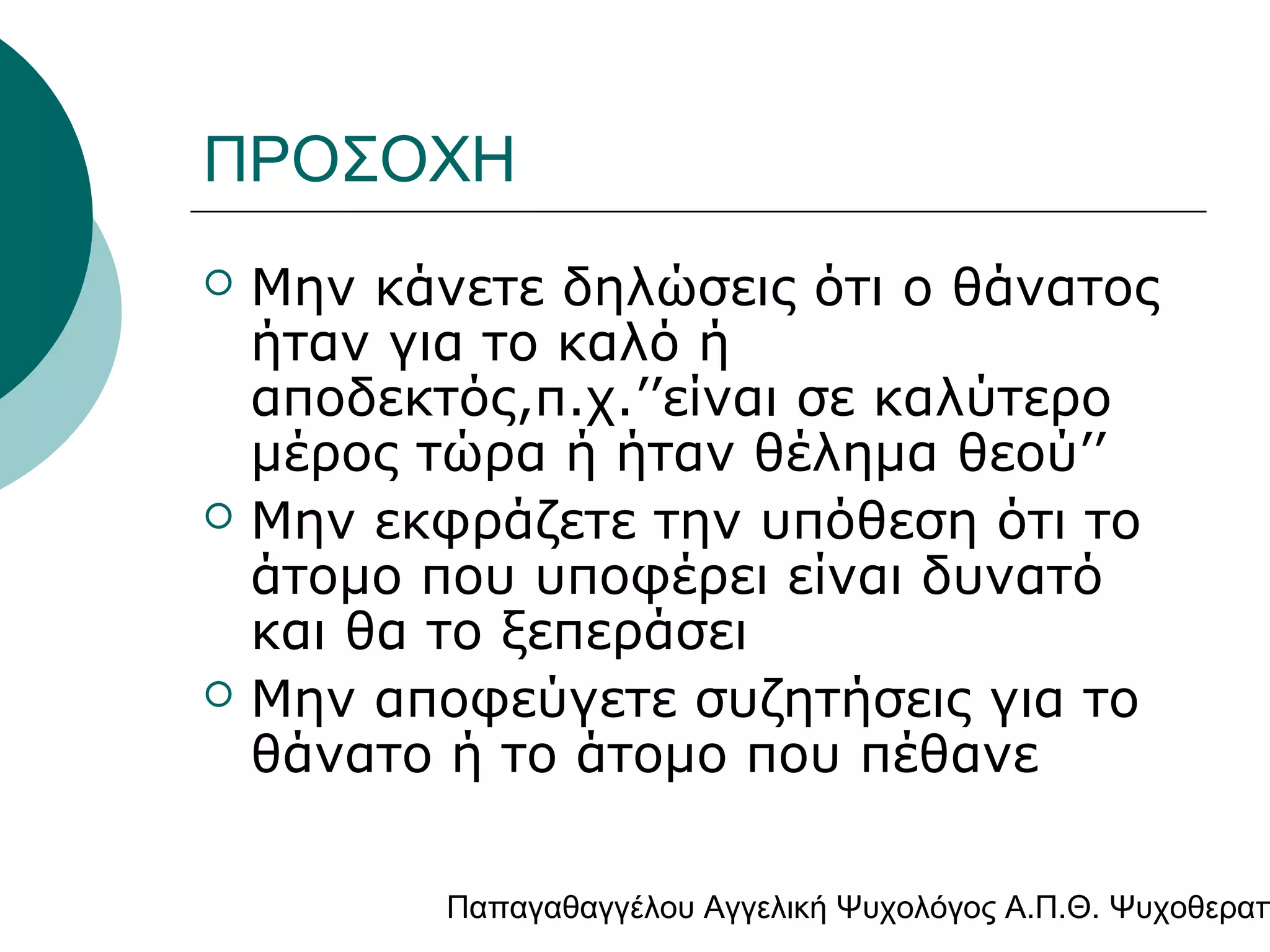 ΠΡΟΣΟΧΗ






Μην κάνετε δηλώσεις ότι ο θάνατος
ήταν για το καλό ή
αποδεκτός,π.χ.’’είναι σε καλύτερο
μέρος τώρα ή ήταν θέλημα θεού’’
Μην εκφράζετε την υπόθεση ότι το
άτομο που υποφέρει είναι δυνατό
και θα το ξεπεράσει
Μην αποφεύγετε συζητήσεις για το
θάνατο ή το άτομο που πέθανε

Παπαγαθαγγέλου Αγγελική Ψυχολόγος Α.Π.Θ. Ψυχοθεραπ

 