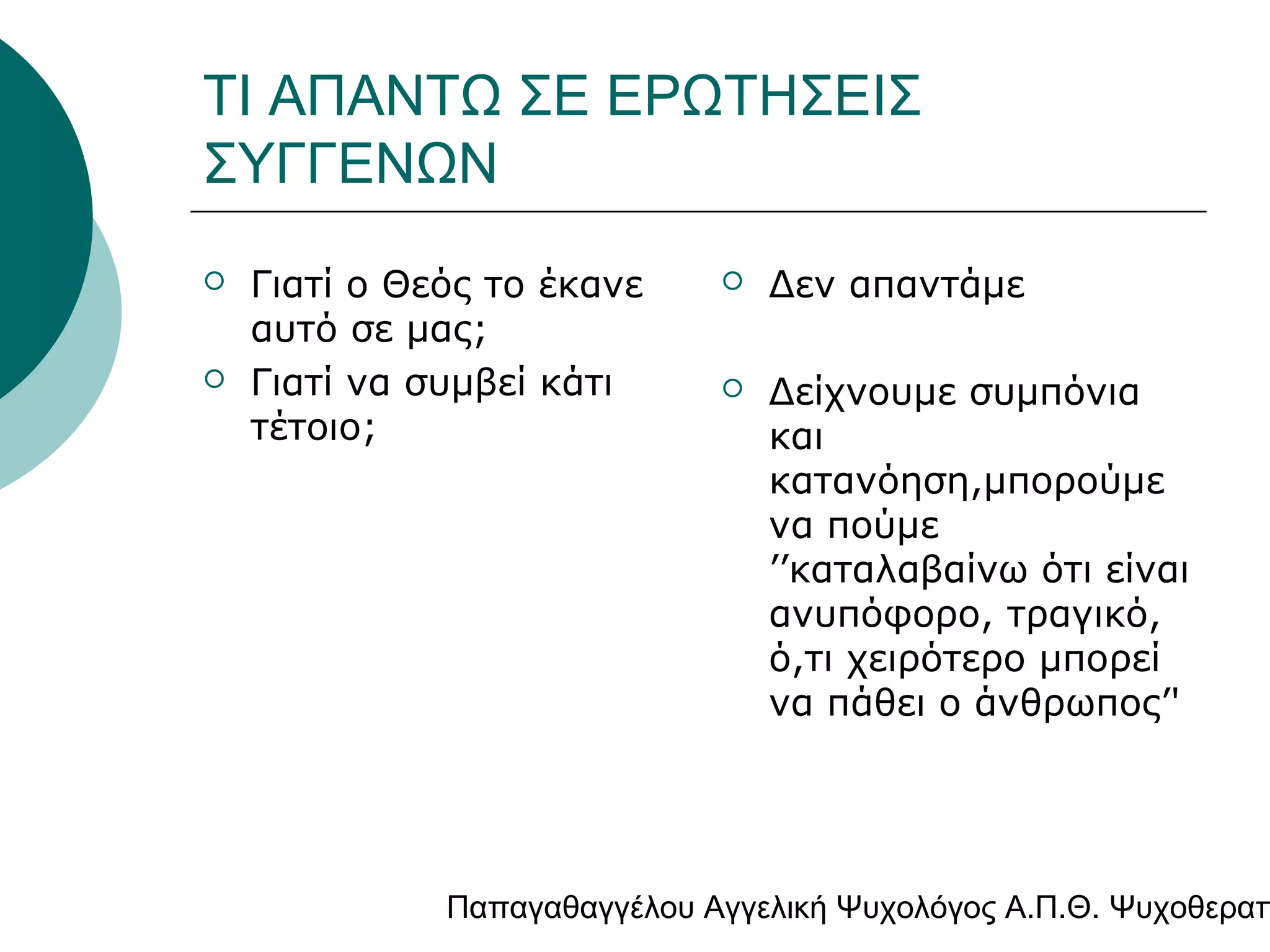 ΤΙ ΑΠΑΝΤΩ ΣΕ ΕΡΩΤΗΣΕΙΣ
ΣΥΓΓΕΝΩΝ




Γιατί ο Θεός το έκανε
αυτό σε μας;
Γιατί να συμβεί κάτι
τέτοιο;



Δεν απαντάμε



Δείχνουμε συμπόνια
και
κατανόηση,μπορούμε
να πούμε
’’καταλαβαίνω ότι είναι
ανυπόφορο, τραγικό,
ό,τι χειρότερο μπορεί
να πάθει ο άνθρωπος’'

Παπαγαθαγγέλου Αγγελική Ψυχολόγος Α.Π.Θ. Ψυχοθεραπ

 