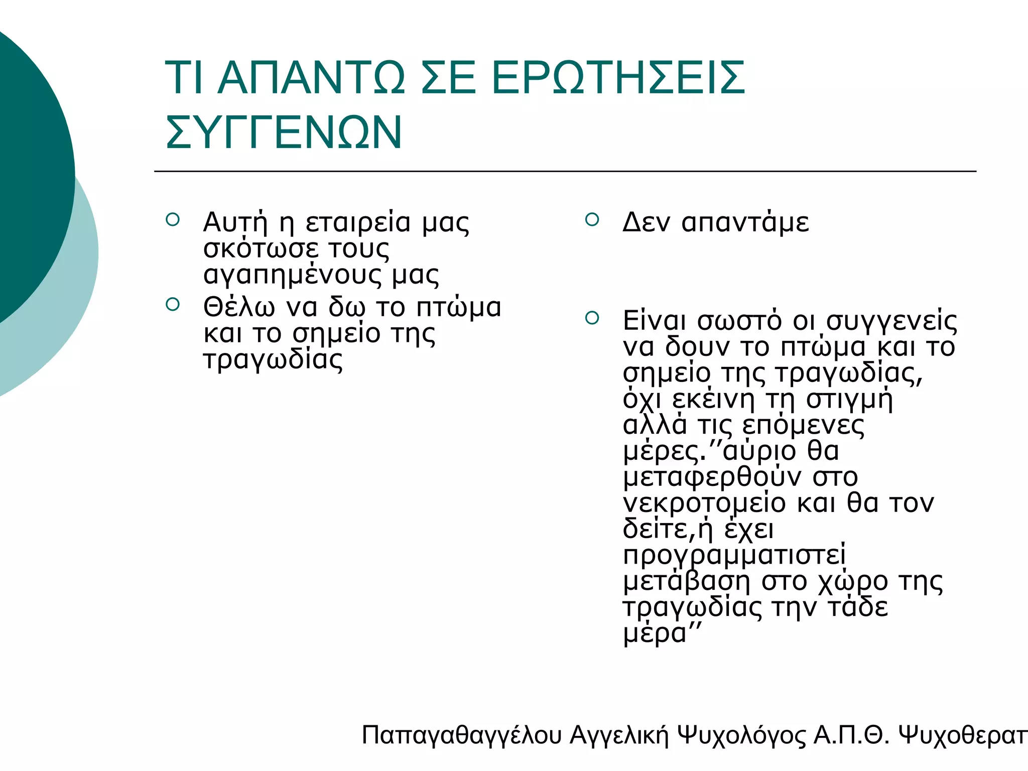 ΤΙ ΑΠΑΝΤΩ ΣΕ ΕΡΩΤΗΣΕΙΣ
ΣΥΓΓΕΝΩΝ




Αυτή η εταιρεία μας
σκότωσε τους
αγαπημένους μας
Θέλω να δω το πτώμα
και το σημείο της
τραγωδίας



Δεν απαντάμε



Είναι σωστό οι συγγενείς
να δουν το πτώμα και το
σημείο της τραγωδίας,
όχι εκέινη τη στιγμή
αλλά τις επόμενες
μέρες.’’αύριο θα
μεταφερθούν στο
νεκροτομείο και θα τον
δείτε,ή έχει
προγραμματιστεί
μετάβαση στο χώρο της
τραγωδίας την τάδε
μέρα’’

Παπαγαθαγγέλου Αγγελική Ψυχολόγος Α.Π.Θ. Ψυχοθεραπ

 