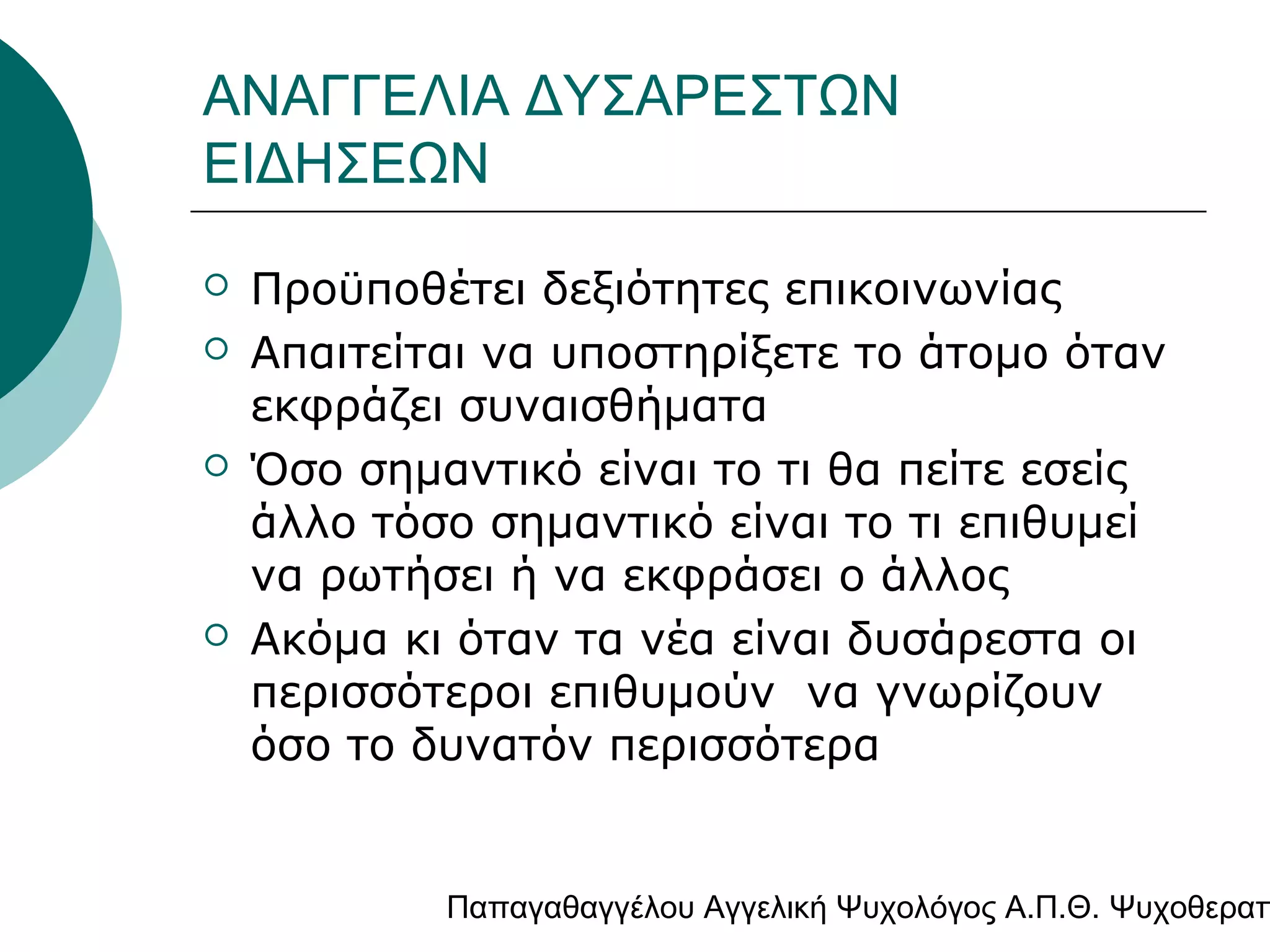 ΑΝΑΓΓΕΛΙΑ ΔΥΣΑΡΕΣΤΩΝ
ΕΙΔΗΣΕΩΝ







Προϋποθέτει δεξιότητες επικοινωνίας
Απαιτείται να υποστηρίξετε το άτομο όταν
εκφράζει συναισθήματα
Όσο σημαντικό είναι το τι θα πείτε εσείς
άλλο τόσο σημαντικό είναι το τι επιθυμεί
να ρωτήσει ή να εκφράσει ο άλλος
Ακόμα κι όταν τα νέα είναι δυσάρεστα οι
περισσότεροι επιθυμούν να γνωρίζουν
όσο το δυνατόν περισσότερα

Παπαγαθαγγέλου Αγγελική Ψυχολόγος Α.Π.Θ. Ψυχοθεραπ

 
