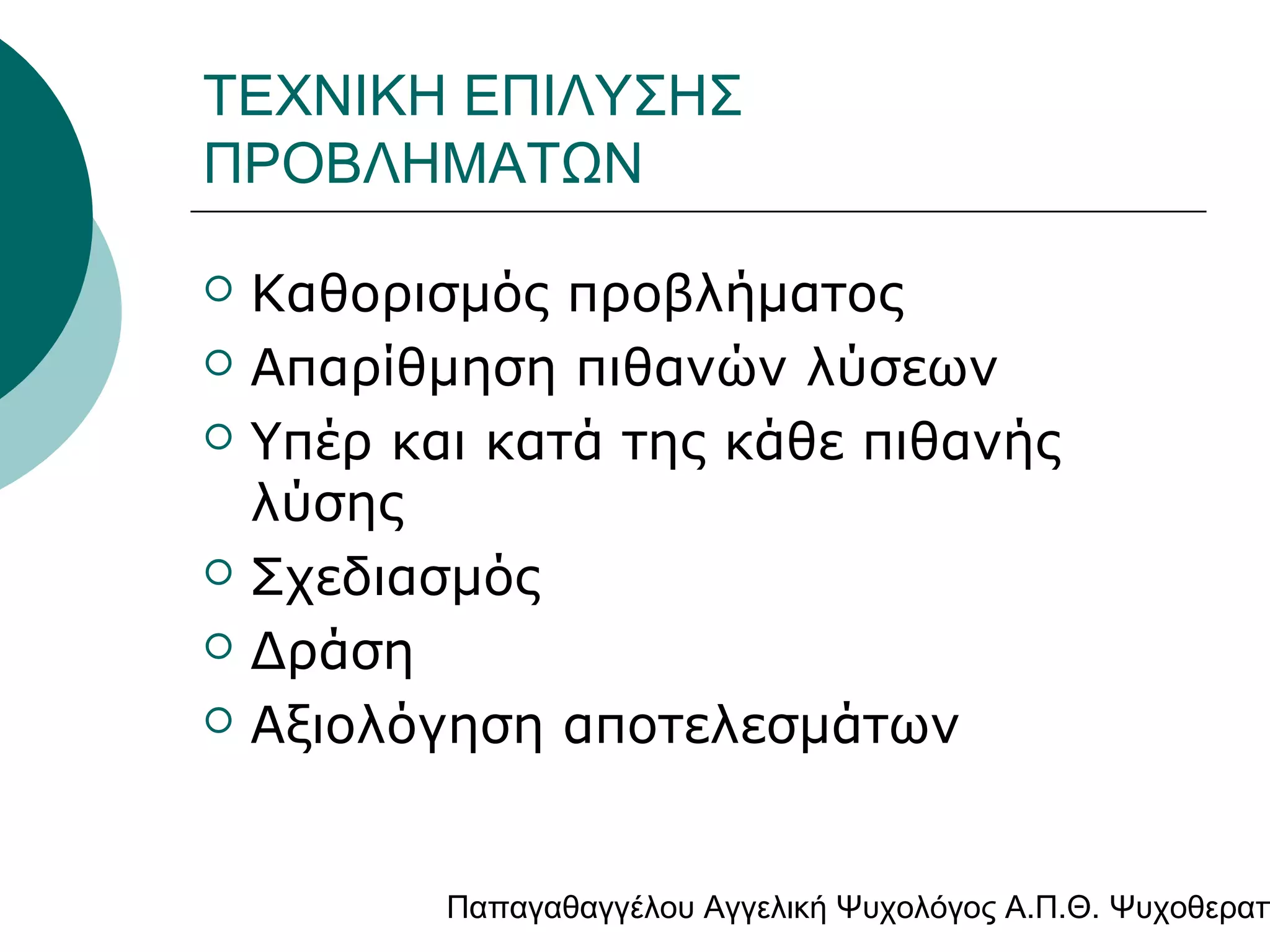 ΤΕΧΝΙΚΗ ΕΠΙΛΥΣΗΣ
ΠΡΟΒΛΗΜΑΤΩΝ








Καθορισμός προβλήματος
Απαρίθμηση πιθανών λύσεων
Υπέρ και κατά της κάθε πιθανής
λύσης
Σχεδιασμός
Δράση
Αξιολόγηση αποτελεσμάτων

Παπαγαθαγγέλου Αγγελική Ψυχολόγος Α.Π.Θ. Ψυχοθεραπ

 