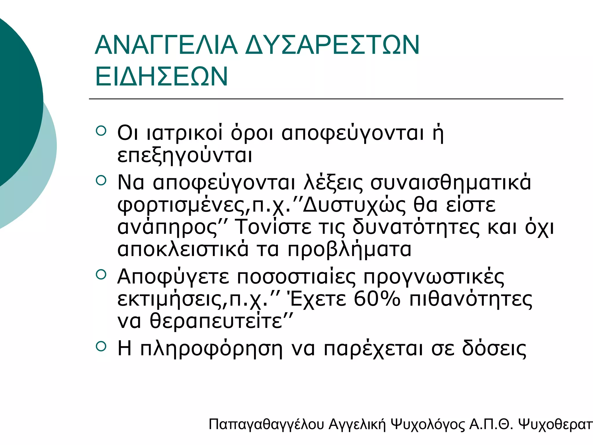 ΑΝΑΓΓΕΛΙΑ ΔΥΣΑΡΕΣΤΩΝ
ΕΙΔΗΣΕΩΝ







Οι ιατρικοί όροι αποφεύγονται ή
επεξηγούνται
Να αποφεύγονται λέξεις συναισθηματικά
φορτισμένες,π.χ.’’Δυστυχώς θα είστε
ανάπηρος’’ Τονίστε τις δυνατότητες και όχι
αποκλειστικά τα προβλήματα
Αποφύγετε ποσοστιαίες προγνωστικές
εκτιμήσεις,π.χ.’’ Έχετε 60% πιθανότητες
να θεραπευτείτε’’
Η πληροφόρηση να παρέχεται σε δόσεις

Παπαγαθαγγέλου Αγγελική Ψυχολόγος Α.Π.Θ. Ψυχοθεραπ

 