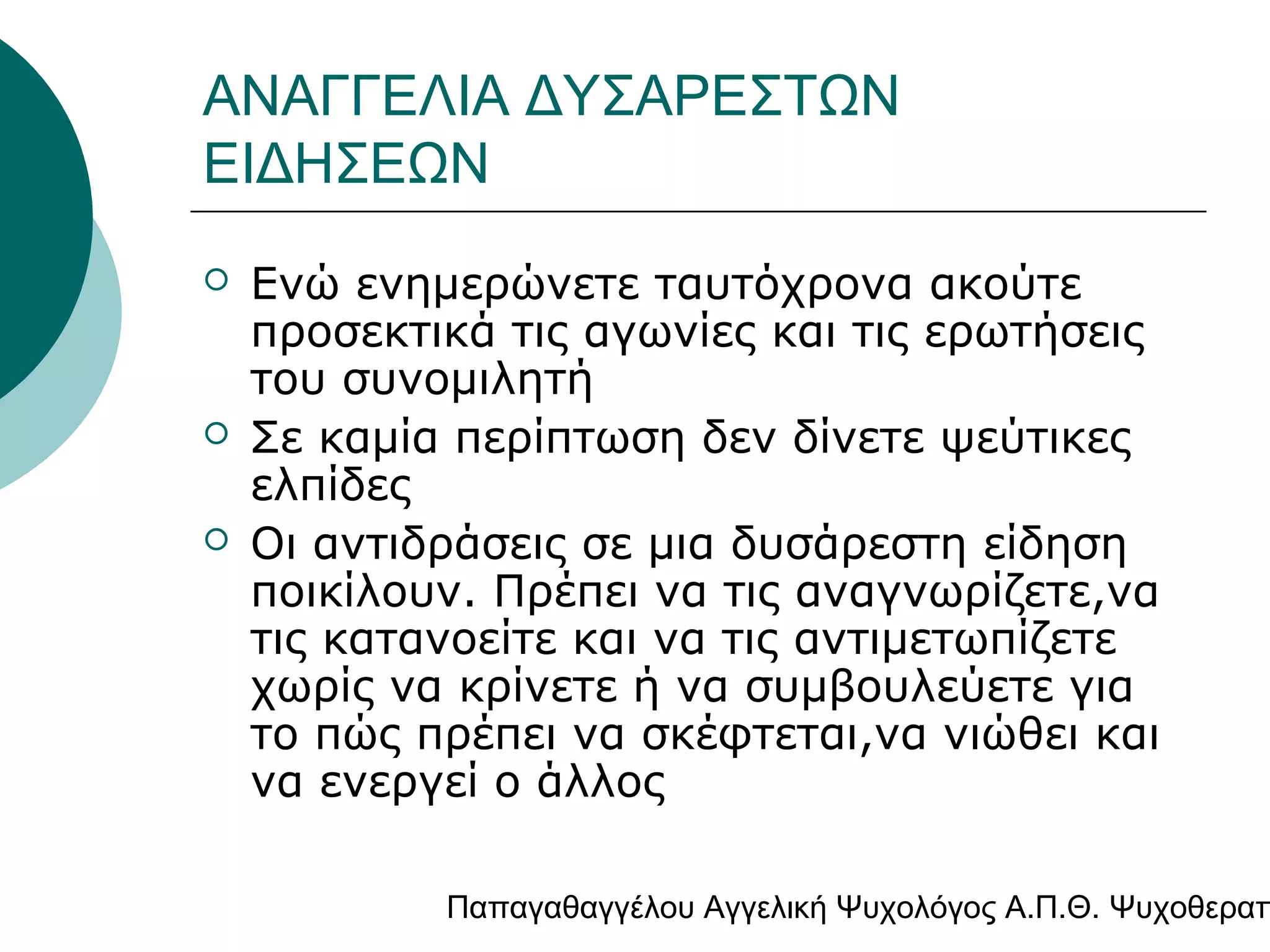 ΑΝΑΓΓΕΛΙΑ ΔΥΣΑΡΕΣΤΩΝ
ΕΙΔΗΣΕΩΝ





Ενώ ενημερώνετε ταυτόχρονα ακούτε
προσεκτικά τις αγωνίες και τις ερωτήσεις
του συνομιλητή
Σε καμία περίπτωση δεν δίνετε ψεύτικες
ελπίδες
Οι αντιδράσεις σε μια δυσάρεστη είδηση
ποικίλουν. Πρέπει να τις αναγνωρίζετε,να
τις κατανοείτε και να τις αντιμετωπίζετε
χωρίς να κρίνετε ή να συμβουλεύετε για
το πώς πρέπει να σκέφτεται,να νιώθει και
να ενεργεί ο άλλος

Παπαγαθαγγέλου Αγγελική Ψυχολόγος Α.Π.Θ. Ψυχοθεραπ

 