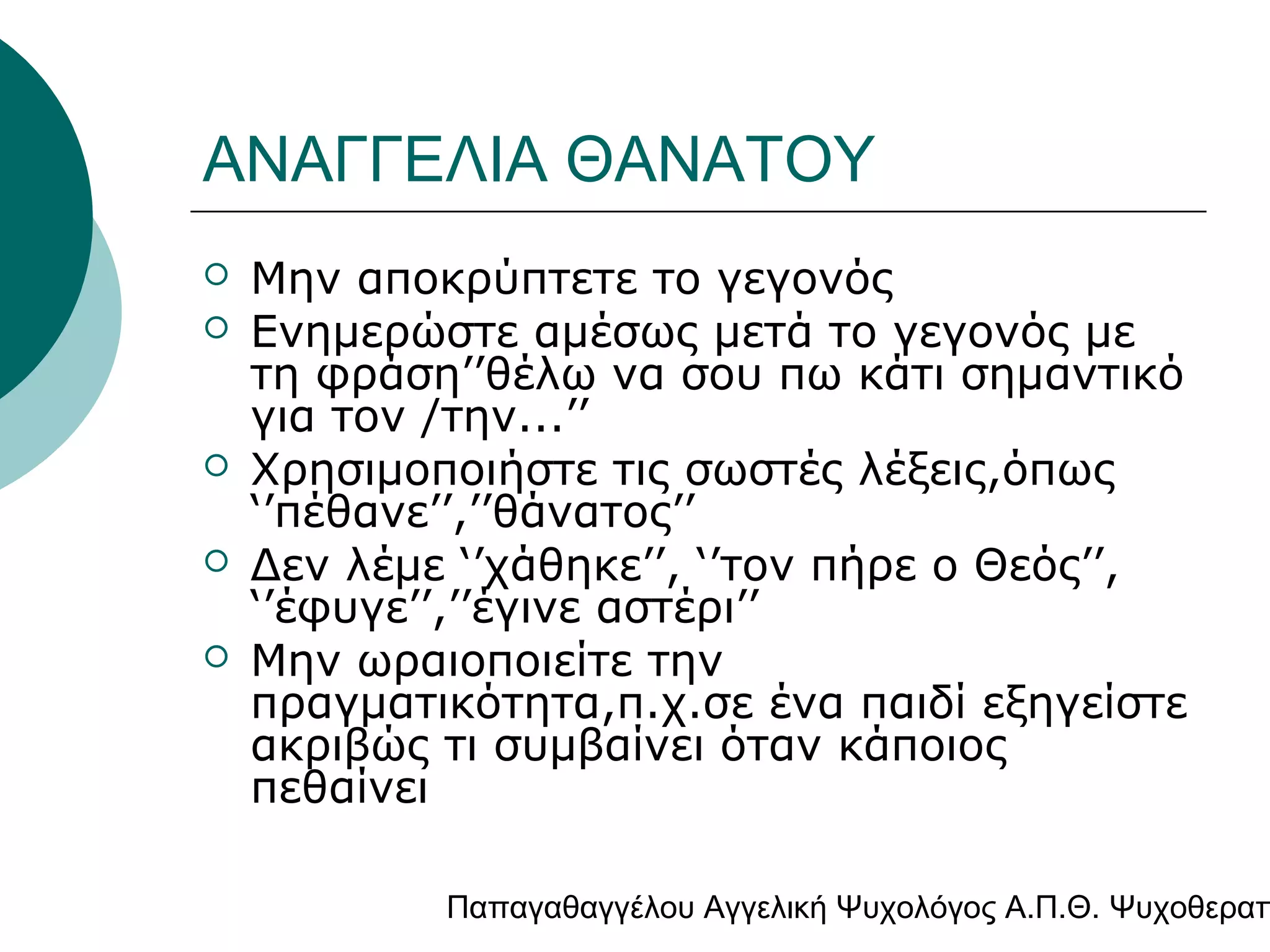 ΑΝΑΓΓΕΛΙΑ ΘΑΝΑΤΟΥ







Μην αποκρύπτετε το γεγονός
Ενημερώστε αμέσως μετά το γεγονός με
τη φράση’’θέλω να σου πω κάτι σημαντικό
για τον /την...’’
Χρησιμοποιήστε τις σωστές λέξεις,όπως
‘’πέθανε’’,’’θάνατος’’
Δεν λέμε ‘’χάθηκε’’, ‘’τον πήρε ο Θεός’’,
‘’έφυγε’’,’’έγινε αστέρι’’
Μην ωραιοποιείτε την
πραγματικότητα,π.χ.σε ένα παιδί εξηγείστε
ακριβώς τι συμβαίνει όταν κάποιος
πεθαίνει

Παπαγαθαγγέλου Αγγελική Ψυχολόγος Α.Π.Θ. Ψυχοθεραπ

 