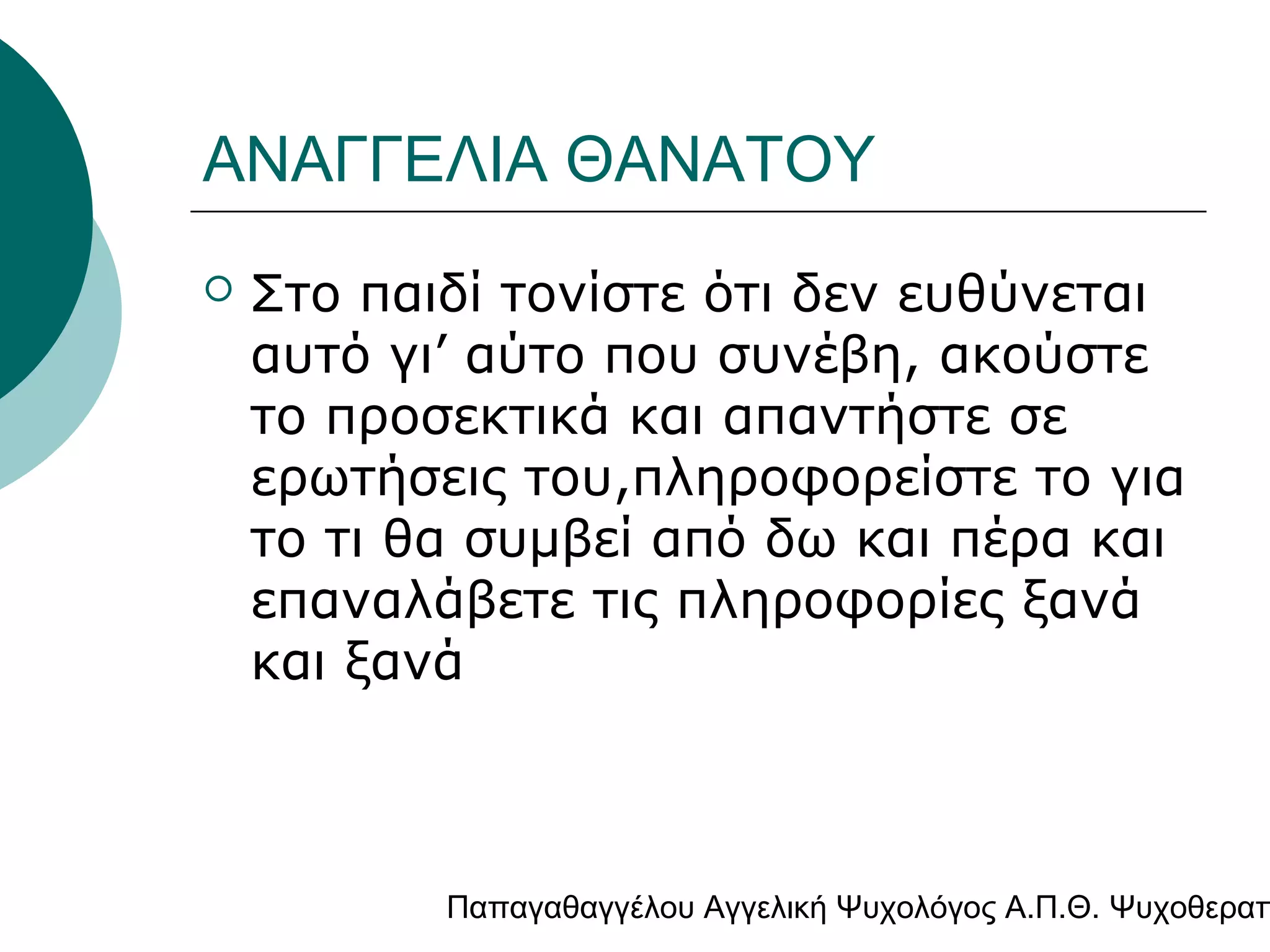 ΑΝΑΓΓΕΛΙΑ ΘΑΝΑΤΟΥ


Στο παιδί τονίστε ότι δεν ευθύνεται
αυτό γι’ αύτο που συνέβη, ακούστε
το προσεκτικά και απαντήστε σε
ερωτήσεις του,πληροφορείστε το για
το τι θα συμβεί από δω και πέρα και
επαναλάβετε τις πληροφορίες ξανά
και ξανά

Παπαγαθαγγέλου Αγγελική Ψυχολόγος Α.Π.Θ. Ψυχοθεραπ

 