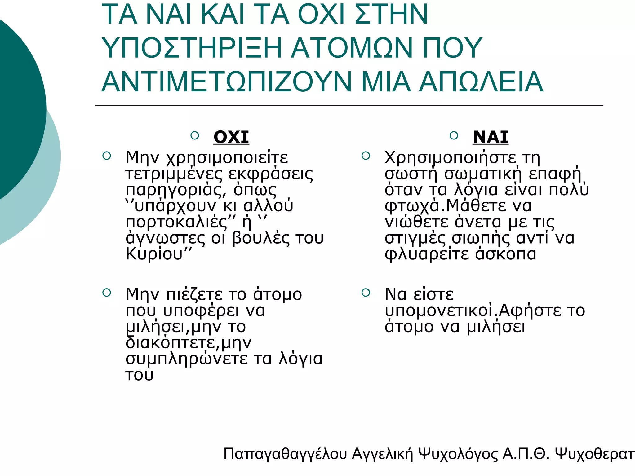 ΤΑ ΝΑΙ ΚΑΙ ΤΑ ΟΧΙ ΣΤΗΝ
ΥΠΟΣΤΗΡΙΞΗ ΑΤΟΜΩΝ ΠΟΥ
ΑΝΤΙΜΕΤΩΠΙΖΟΥΝ ΜΙΑ ΑΠΩΛΕΙΑ
ΟΧΙ
Μην χρησιμοποιείτε
τετριμμένες εκφράσεις
παρηγοριάς, όπως
‘’υπάρχουν κι αλλού
πορτοκαλιές’’ ή ‘’
άγνωστες οι βουλές του
Κυρίου’’






Μην πιέζετε το άτομο
που υποφέρει να
μιλήσει,μην το
διακόπτετε,μην
συμπληρώνετε τα λόγια
του

ΝΑΙ
Χρησιμοποιήστε τη
σωστή σωματική επαφή
όταν τα λόγια είναι πολύ
φτωχά.Μάθετε να
νιώθετε άνετα με τις
στιγμές σιωπής αντί να
φλυαρείτε άσκοπα






Να είστε
υπομονετικοί.Αφήστε το
άτομο να μιλήσει

Παπαγαθαγγέλου Αγγελική Ψυχολόγος Α.Π.Θ. Ψυχοθεραπ

 
