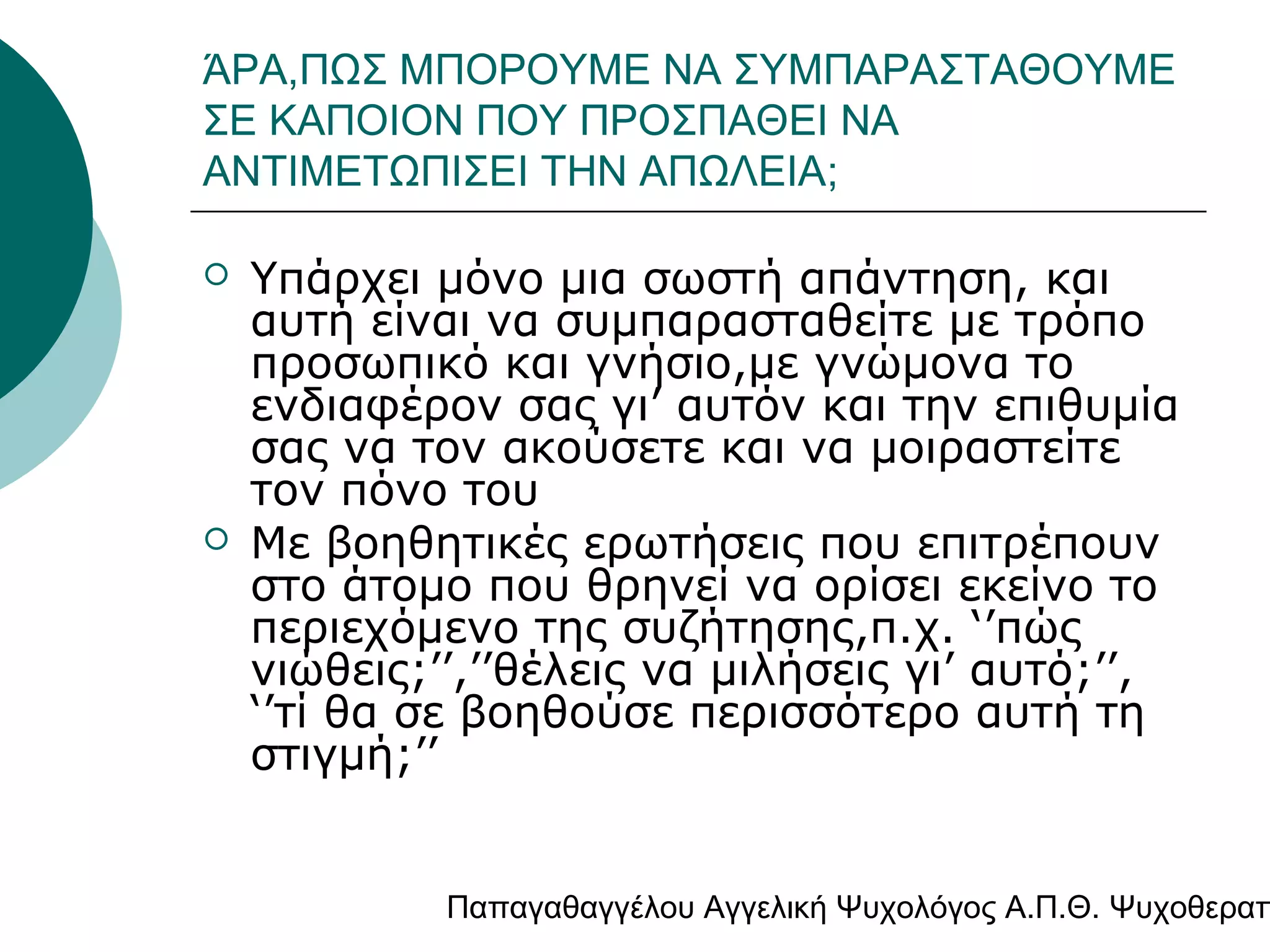 ΆΡΑ,ΠΩΣ ΜΠΟΡΟΥΜΕ ΝΑ ΣΥΜΠΑΡΑΣΤΑΘΟΥΜΕ
ΣΕ ΚΑΠΟΙΟΝ ΠΟΥ ΠΡΟΣΠΑΘΕΙ ΝΑ
ΑΝΤΙΜΕΤΩΠΙΣΕΙ ΤΗΝ ΑΠΩΛΕΙΑ;




Υπάρχει μόνο μια σωστή απάντηση, και
αυτή είναι να συμπαρασταθείτε με τρόπο
προσωπικό και γνήσιο,με γνώμονα το
ενδιαφέρον σας γι’ αυτόν και την επιθυμία
σας να τον ακούσετε και να μοιραστείτε
τον πόνο του
Με βοηθητικές ερωτήσεις που επιτρέπουν
στο άτομο που θρηνεί να ορίσει εκείνο το
περιεχόμενο της συζήτησης,π.χ. ‘’πώς
νιώθεις;’’,’’θέλεις να μιλήσεις γι’ αυτό;’’,
‘’τί θα σε βοηθούσε περισσότερο αυτή τη
στιγμή;’’

Παπαγαθαγγέλου Αγγελική Ψυχολόγος Α.Π.Θ. Ψυχοθεραπ

 