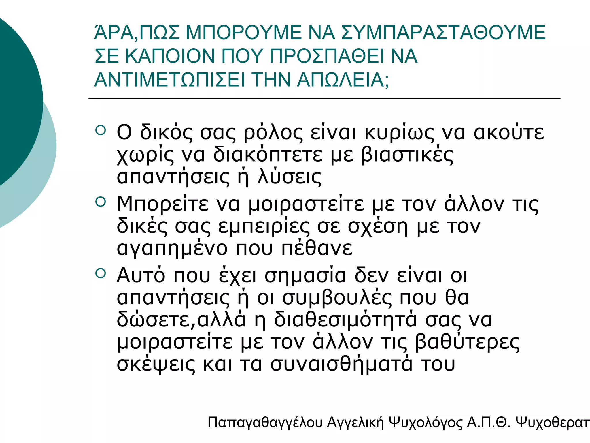 ΆΡΑ,ΠΩΣ ΜΠΟΡΟΥΜΕ ΝΑ ΣΥΜΠΑΡΑΣΤΑΘΟΥΜΕ
ΣΕ ΚΑΠΟΙΟΝ ΠΟΥ ΠΡΟΣΠΑΘΕΙ ΝΑ
ΑΝΤΙΜΕΤΩΠΙΣΕΙ ΤΗΝ ΑΠΩΛΕΙΑ;






Ο δικός σας ρόλος είναι κυρίως να ακούτε
χωρίς να διακόπτετε με βιαστικές
απαντήσεις ή λύσεις
Μπορείτε να μοιραστείτε με τον άλλον τις
δικές σας εμπειρίες σε σχέση με τον
αγαπημένο που πέθανε
Αυτό που έχει σημασία δεν είναι οι
απαντήσεις ή οι συμβουλές που θα
δώσετε,αλλά η διαθεσιμότητά σας να
μοιραστείτε με τον άλλον τις βαθύτερες
σκέψεις και τα συναισθήματά του

Παπαγαθαγγέλου Αγγελική Ψυχολόγος Α.Π.Θ. Ψυχοθεραπ

 