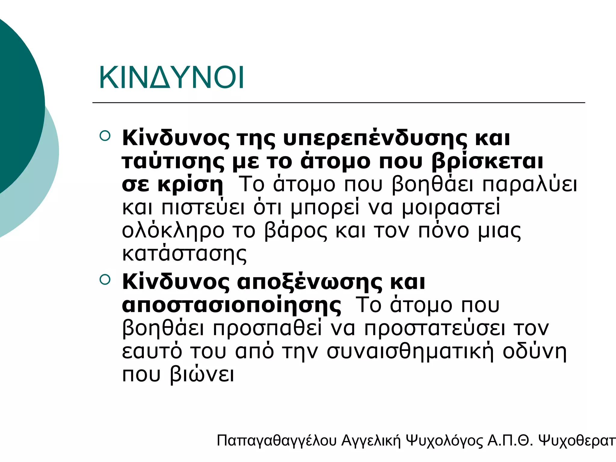 ΚΙΝΔΥΝΟΙ




Κίνδυνος της υπερεπένδυσης και
ταύτισης με το άτομο που βρίσκεται
σε κρίση Το άτομο που βοηθάει παραλύει
και πιστεύει ότι μπορεί να μοιραστεί
ολόκληρο το βάρος και τον πόνο μιας
κατάστασης
Κίνδυνος αποξένωσης και
αποστασιοποίησης Το άτομο που
βοηθάει προσπαθεί να προστατεύσει τον
εαυτό του από την συναισθηματική οδύνη
που βιώνει

Παπαγαθαγγέλου Αγγελική Ψυχολόγος Α.Π.Θ. Ψυχοθεραπ

 