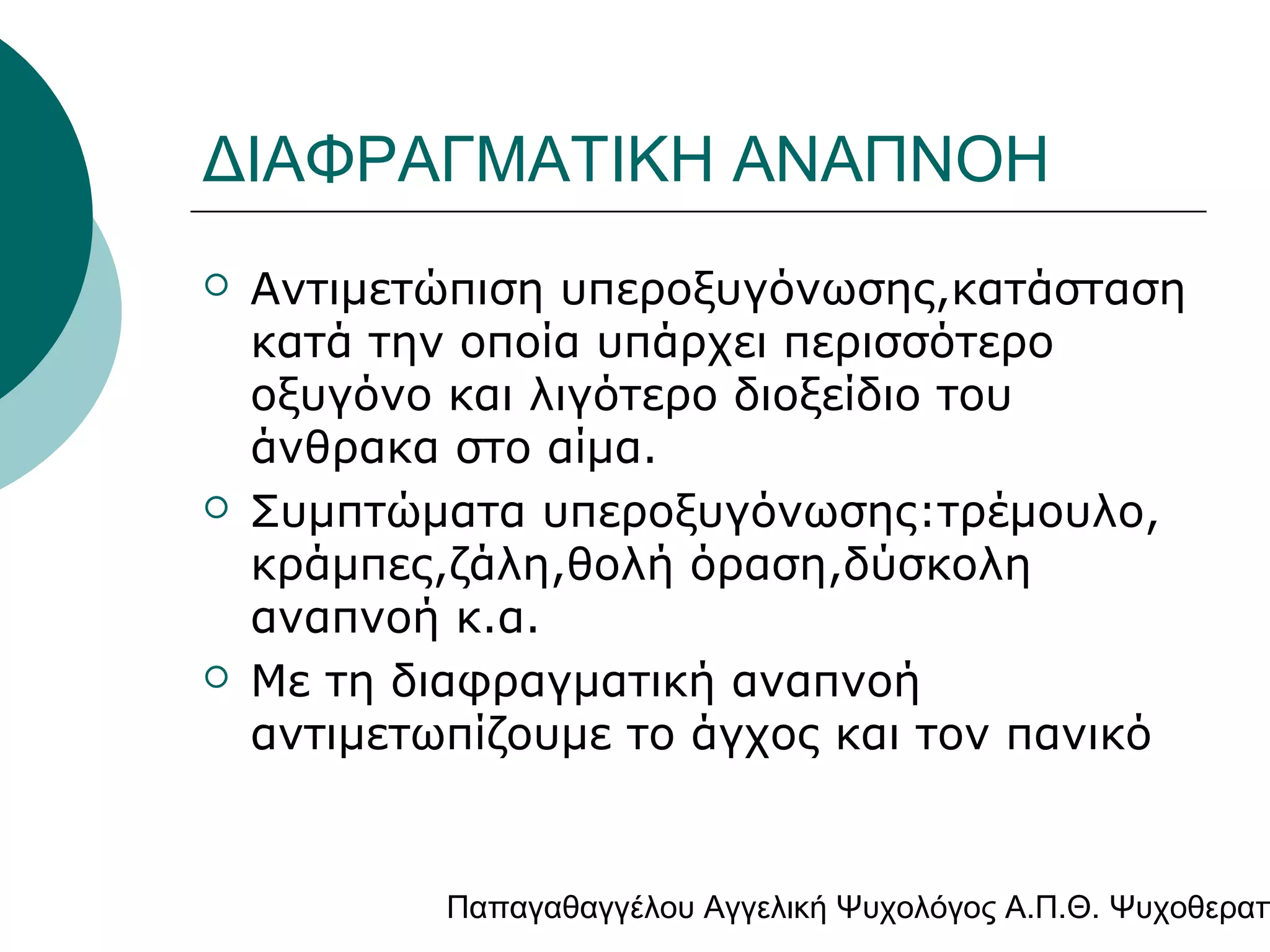 ΔΙΑΦΡΑΓΜΑΤΙΚΗ ΑΝΑΠΝΟΗ






Αντιμετώπιση υπεροξυγόνωσης,κατάσταση
κατά την οποία υπάρχει περισσότερο
οξυγόνο και λιγότερο διοξείδιο του
άνθρακα στο αίμα.
Συμπτώματα υπεροξυγόνωσης:τρέμουλο,
κράμπες,ζάλη,θολή όραση,δύσκολη
αναπνοή κ.α.
Με τη διαφραγματική αναπνοή
αντιμετωπίζουμε το άγχος και τον πανικό

Παπαγαθαγγέλου Αγγελική Ψυχολόγος Α.Π.Θ. Ψυχοθεραπ

 