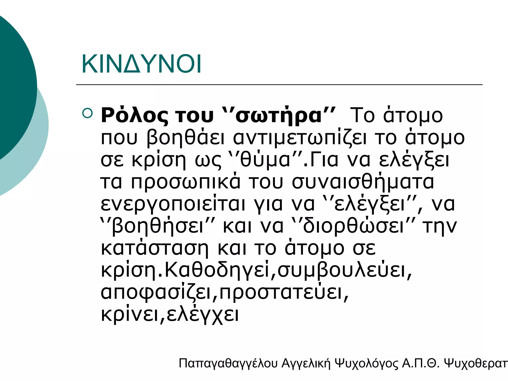 ΚΙΝΔΥΝΟΙ


Ρόλος του ‘’σωτήρα’’ Το άτομο
που βοηθάει αντιμετωπίζει το άτομο
σε κρίση ως ‘’θύμα’’.Για να ελέγξει
τα προσωπικά του συναισθήματα
ενεργοποιείται για να ‘’ελέγξει’’, να
‘’βοηθήσει’’ και να ‘’διορθώσει’’ την
κατάσταση και το άτομο σε
κρίση.Καθοδηγεί,συμβουλεύει,
αποφασίζει,προστατεύει,
κρίνει,ελέγχει

Παπαγαθαγγέλου Αγγελική Ψυχολόγος Α.Π.Θ. Ψυχοθεραπ

 