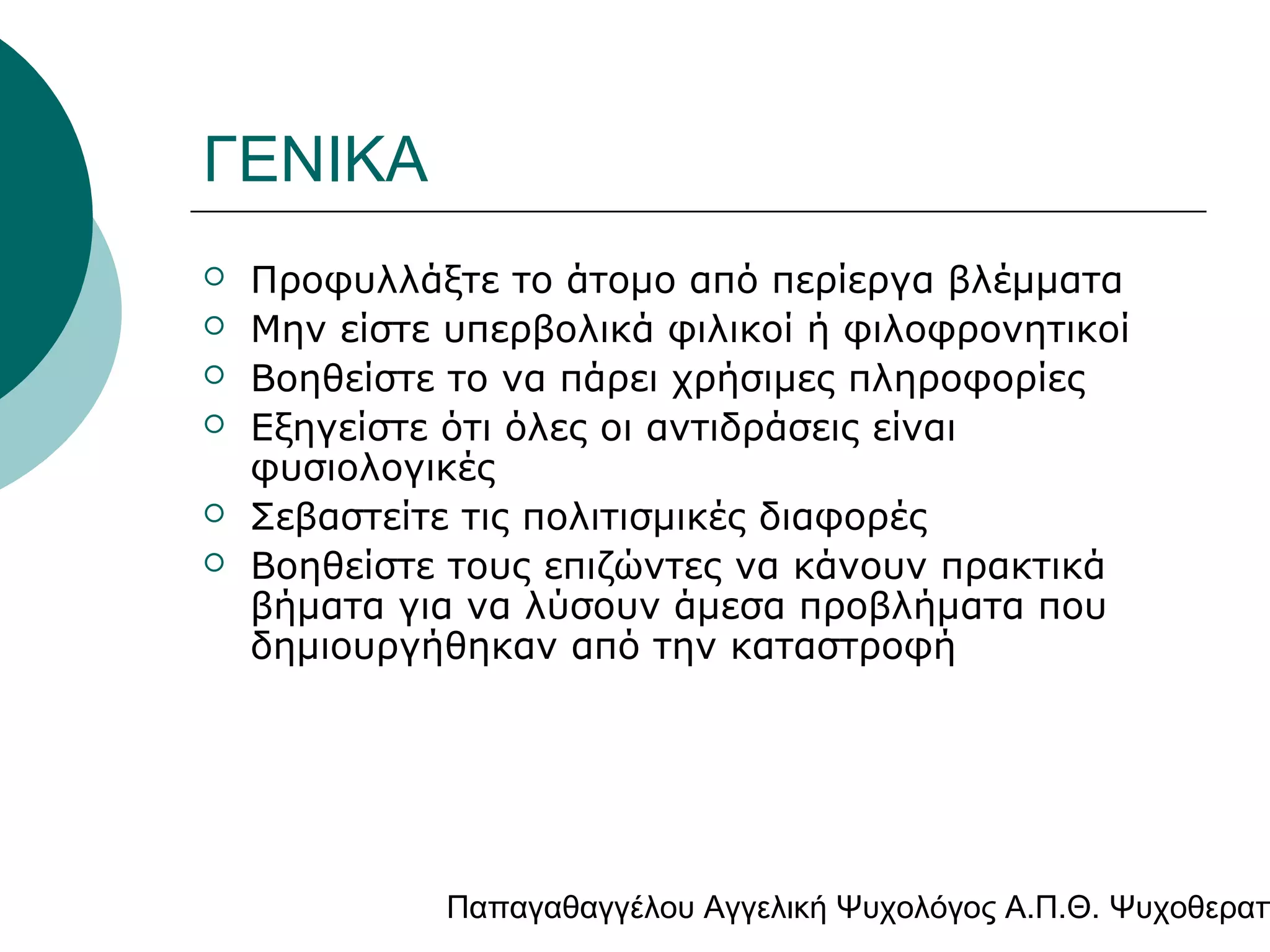 ΓΕΝΙΚΑ







Προφυλλάξτε το άτομο από περίεργα βλέμματα
Μην είστε υπερβολικά φιλικοί ή φιλοφρονητικοί
Βοηθείστε το να πάρει χρήσιμες πληροφορίες
Εξηγείστε ότι όλες οι αντιδράσεις είναι
φυσιολογικές
Σεβαστείτε τις πολιτισμικές διαφορές
Βοηθείστε τους επιζώντες να κάνουν πρακτικά
βήματα για να λύσουν άμεσα προβλήματα που
δημιουργήθηκαν από την καταστροφή

Παπαγαθαγγέλου Αγγελική Ψυχολόγος Α.Π.Θ. Ψυχοθεραπ

 