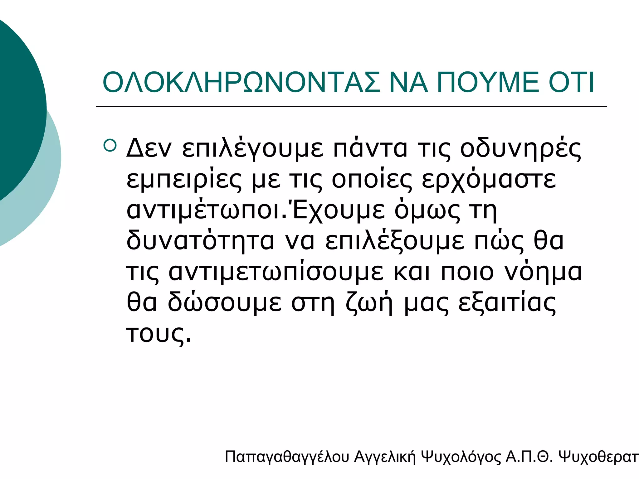 ΟΛΟΚΛΗΡΩΝΟΝΤΑΣ ΝΑ ΠΟΥΜΕ ΟΤΙ


Δεν επιλέγουμε πάντα τις οδυνηρές
εμπειρίες με τις οποίες ερχόμαστε
αντιμέτωποι.Έχουμε όμως τη
δυνατότητα να επιλέξουμε πώς θα
τις αντιμετωπίσουμε και ποιο νόημα
θα δώσουμε στη ζωή μας εξαιτίας
τους.

Παπαγαθαγγέλου Αγγελική Ψυχολόγος Α.Π.Θ. Ψυχοθεραπ

 