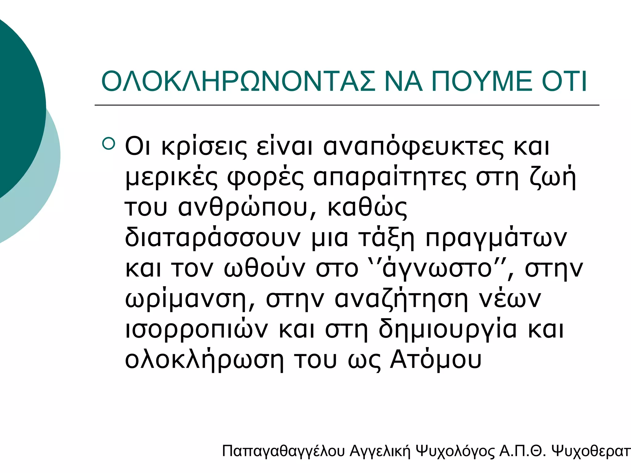 ΟΛΟΚΛΗΡΩΝΟΝΤΑΣ ΝΑ ΠΟΥΜΕ ΟΤΙ


Οι κρίσεις είναι αναπόφευκτες και
μερικές φορές απαραίτητες στη ζωή
του ανθρώπου, καθώς
διαταράσσουν μια τάξη πραγμάτων
και τον ωθούν στο ‘’άγνωστο’’, στην
ωρίμανση, στην αναζήτηση νέων
ισορροπιών και στη δημιουργία και
ολοκλήρωση του ως Ατόμου

Παπαγαθαγγέλου Αγγελική Ψυχολόγος Α.Π.Θ. Ψυχοθεραπ

 
