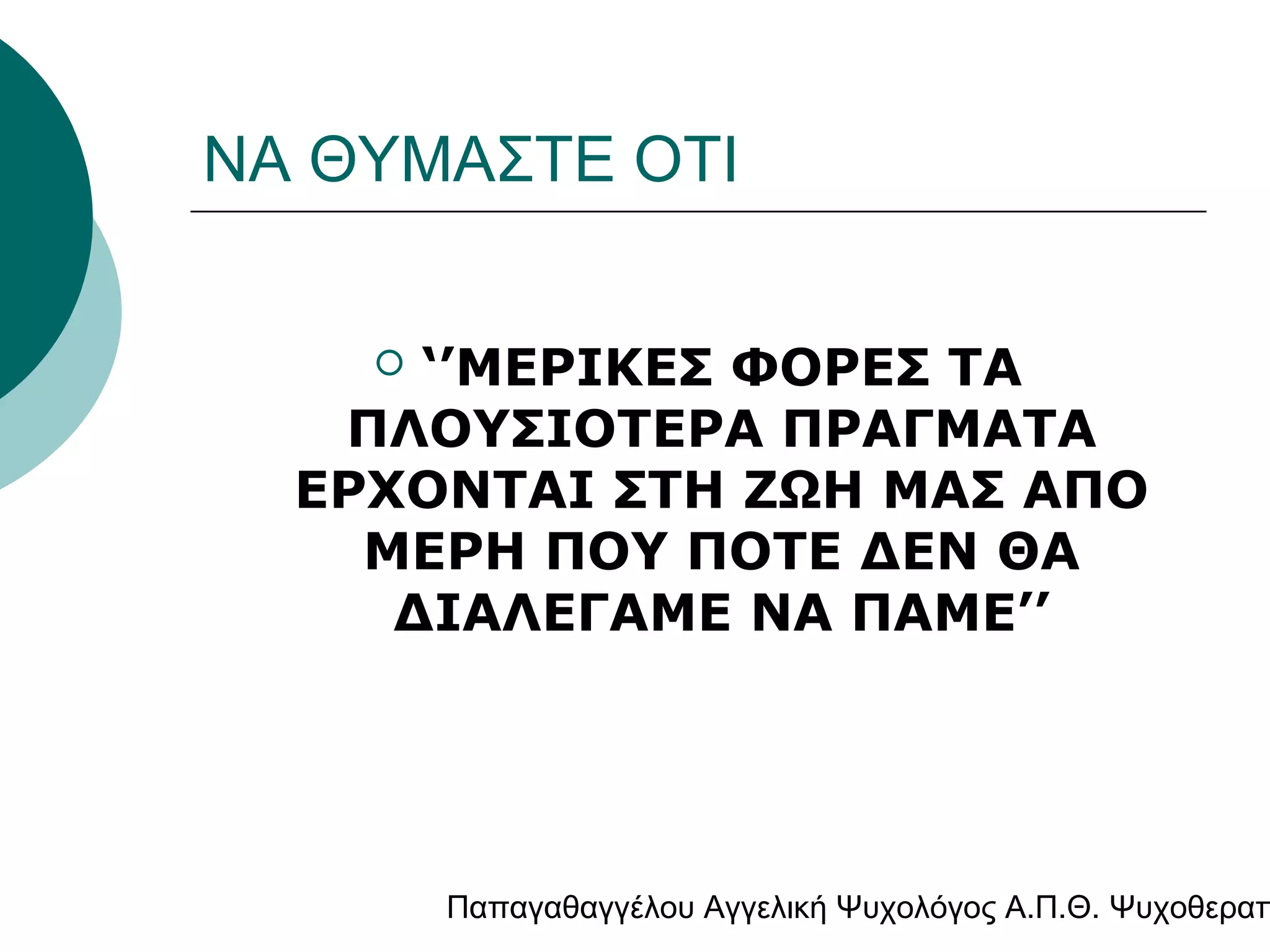 ΝΑ ΘΥΜΑΣΤΕ ΟΤΙ
‘’ΜΕΡΙΚΕΣ ΦΟΡΕΣ ΤΑ
ΠΛΟΥΣΙΟΤΕΡΑ ΠΡΑΓΜΑΤΑ
ΕΡΧΟΝΤΑΙ ΣΤΗ ΖΩΗ ΜΑΣ ΑΠΟ
ΜΕΡΗ ΠΟΥ ΠΟΤΕ ΔΕΝ ΘΑ
ΔΙΑΛΕΓΑΜΕ ΝΑ ΠΑΜΕ’’


Παπαγαθαγγέλου Αγγελική Ψυχολόγος Α.Π.Θ. Ψυχοθεραπ

 