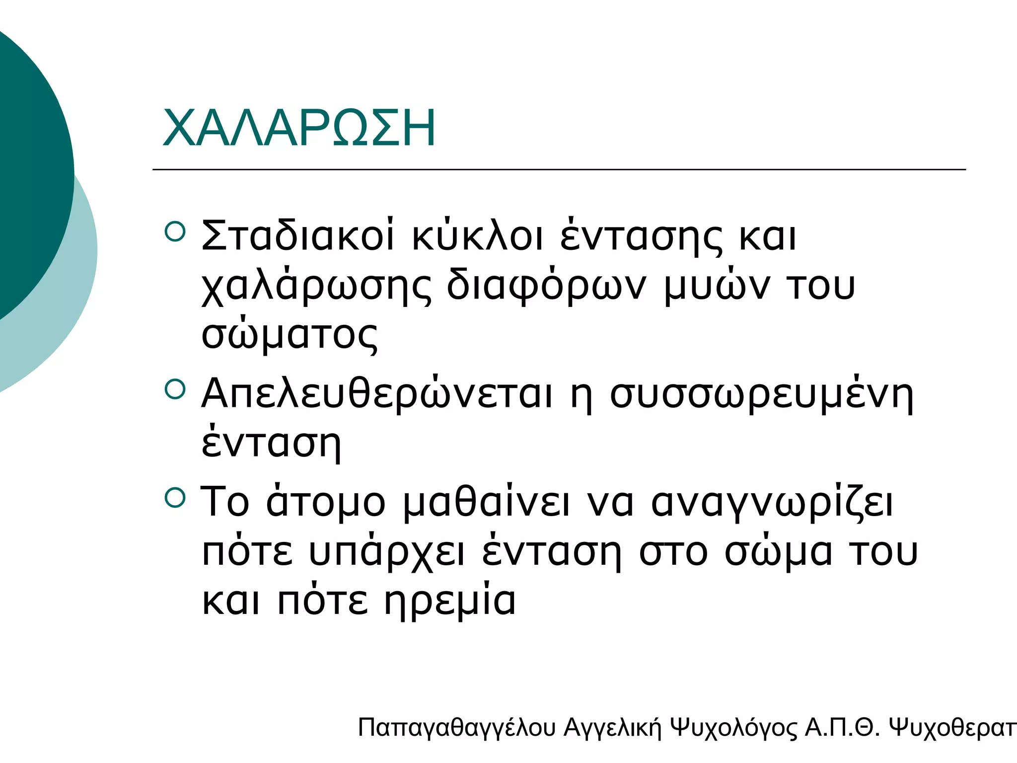 ΧΑΛΑΡΩΣΗ






Σταδιακοί κύκλοι έντασης και
χαλάρωσης διαφόρων μυών του
σώματος
Απελευθερώνεται η συσσωρευμένη
ένταση
Το άτομο μαθαίνει να αναγνωρίζει
πότε υπάρχει ένταση στο σώμα του
και πότε ηρεμία

Παπαγαθαγγέλου Αγγελική Ψυχολόγος Α.Π.Θ. Ψυχοθεραπ

 