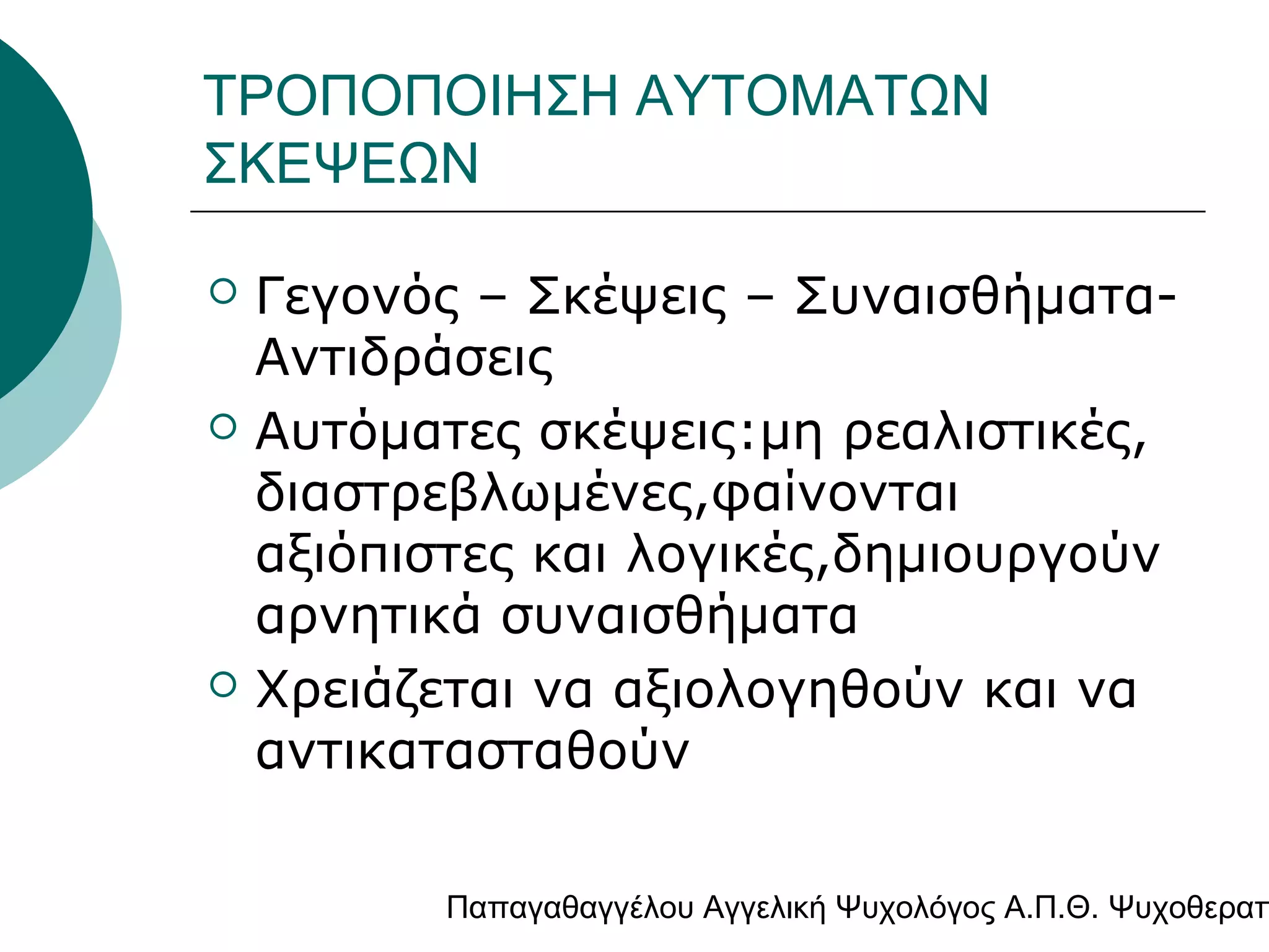 ΤΡΟΠΟΠΟΙΗΣΗ ΑΥΤΟΜΑΤΩΝ
ΣΚΕΨΕΩΝ






Γεγονός – Σκέψεις – ΣυναισθήματαΑντιδράσεις
Αυτόματες σκέψεις:μη ρεαλιστικές,
διαστρεβλωμένες,φαίνονται
αξιόπιστες και λογικές,δημιουργούν
αρνητικά συναισθήματα
Χρειάζεται να αξιολογηθούν και να
αντικατασταθούν

Παπαγαθαγγέλου Αγγελική Ψυχολόγος Α.Π.Θ. Ψυχοθεραπ

 
