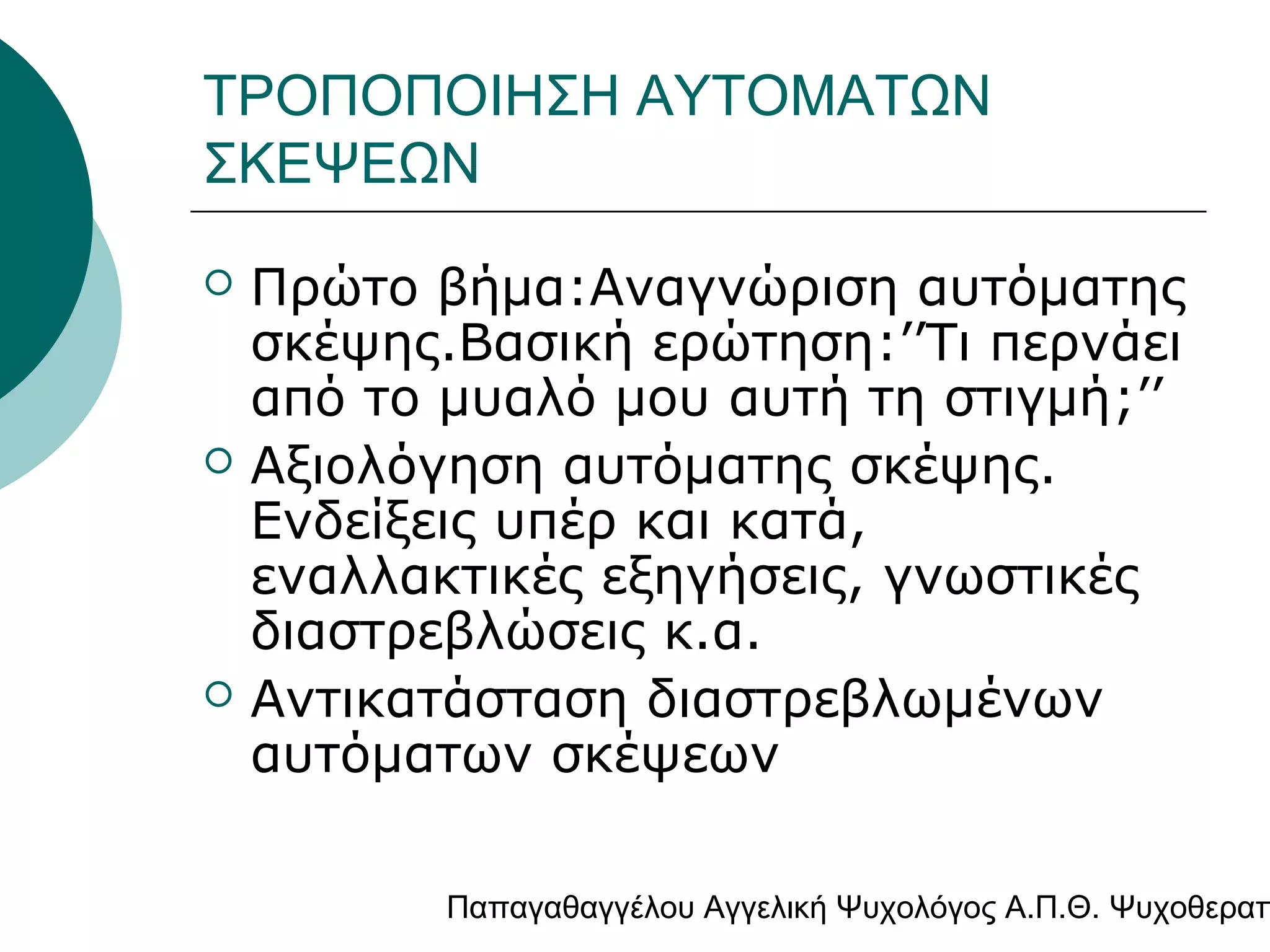 ΤΡΟΠΟΠΟΙΗΣΗ ΑΥΤΟΜΑΤΩΝ
ΣΚΕΨΕΩΝ






Πρώτο βήμα:Αναγνώριση αυτόματης
σκέψης.Βασική ερώτηση:’’Tι περνάει
από το μυαλό μου αυτή τη στιγμή;’’
Αξιολόγηση αυτόματης σκέψης.
Ενδείξεις υπέρ και κατά,
εναλλακτικές εξηγήσεις, γνωστικές
διαστρεβλώσεις κ.α.
Αντικατάσταση διαστρεβλωμένων
αυτόματων σκέψεων

Παπαγαθαγγέλου Αγγελική Ψυχολόγος Α.Π.Θ. Ψυχοθεραπ

 