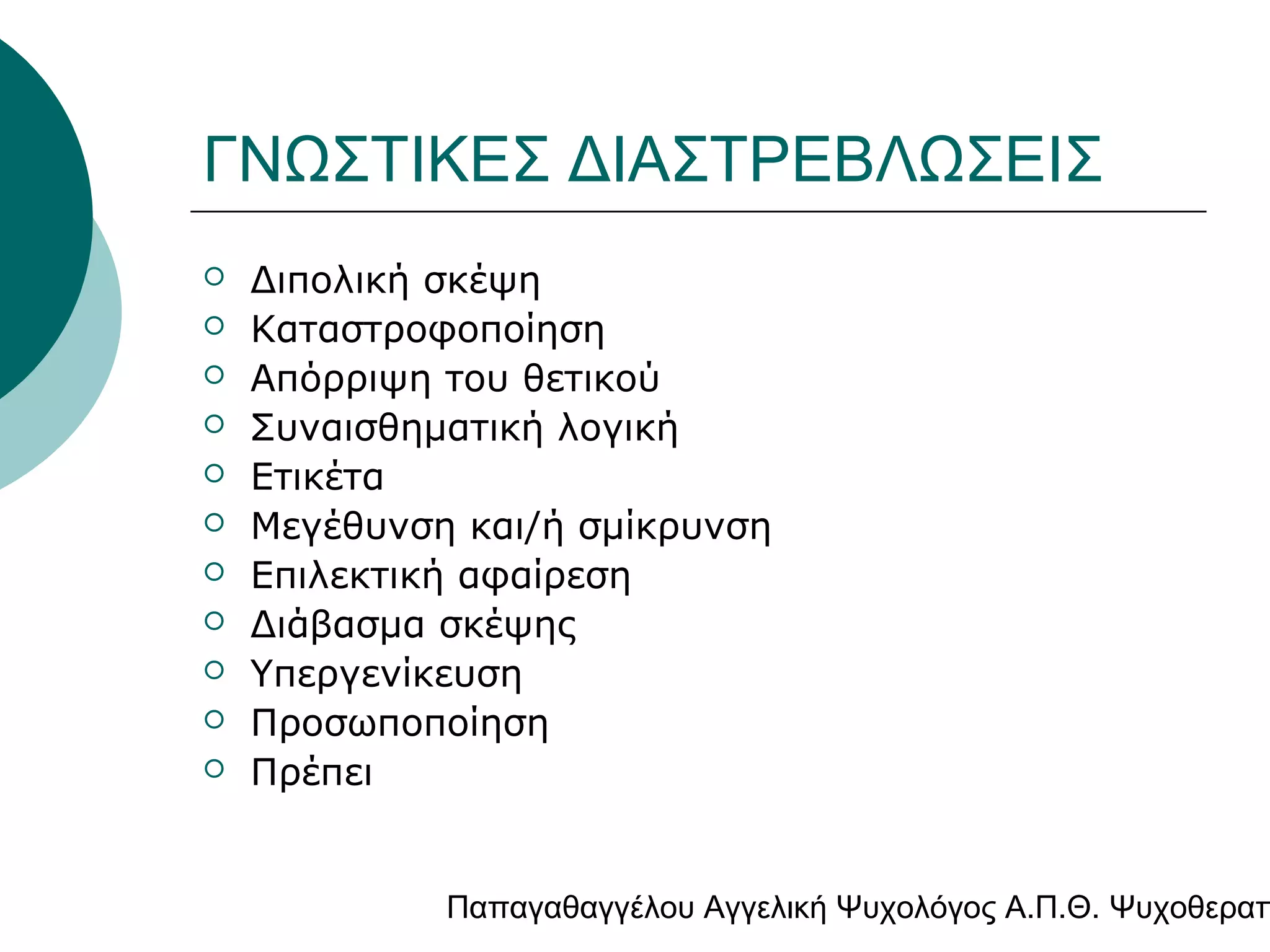 ΓΝΩΣΤΙΚΕΣ ΔΙΑΣΤΡΕΒΛΩΣΕΙΣ












Διπολική σκέψη
Καταστροφοποίηση
Απόρριψη του θετικού
Συναισθηματική λογική
Ετικέτα
Μεγέθυνση και/ή σμίκρυνση
Επιλεκτική αφαίρεση
Διάβασμα σκέψης
Υπεργενίκευση
Προσωποποίηση
Πρέπει

Παπαγαθαγγέλου Αγγελική Ψυχολόγος Α.Π.Θ. Ψυχοθεραπ

 