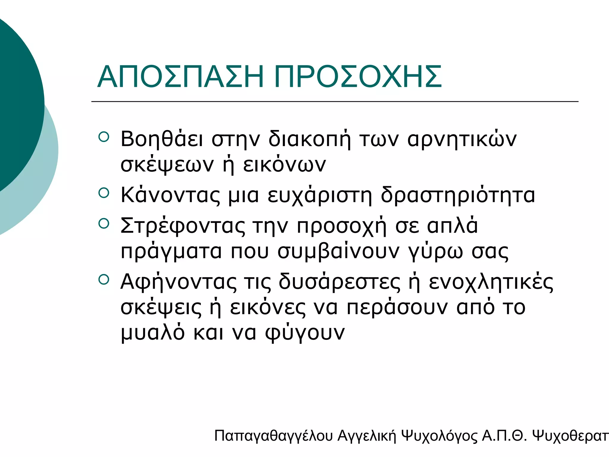 ΑΠΟΣΠΑΣΗ ΠΡΟΣΟΧΗΣ







Βοηθάει στην διακοπή των αρνητικών
σκέψεων ή εικόνων
Κάνοντας μια ευχάριστη δραστηριότητα
Στρέφοντας την προσοχή σε απλά
πράγματα που συμβαίνουν γύρω σας
Αφήνοντας τις δυσάρεστες ή ενοχλητικές
σκέψεις ή εικόνες να περάσουν από το
μυαλό και να φύγουν

Παπαγαθαγγέλου Αγγελική Ψυχολόγος Α.Π.Θ. Ψυχοθεραπ

 