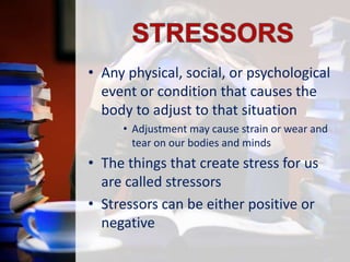 • Any physical, social, or psychological
event or condition that causes the
body to adjust to that situation
• Adjustment may cause strain or wear and
tear on our bodies and minds

• The things that create stress for us
are called stressors
• Stressors can be either positive or
negative

 