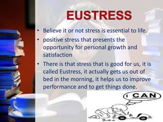 • Believe it or not stress is essential to life.
• positive stress that presents the
opportunity for personal growth and
satisfaction
• There is that stress that is good for us, it is
called Eustress, it actually gets us out of
bed in the morning, it helps us to improve
performance and to get things done.

 