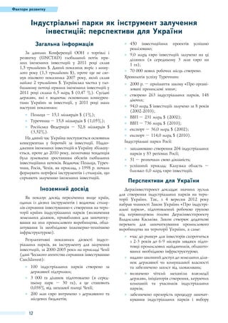Фактори розвитку

Індустріальні парки як інструмент залучення
інвестицій: перспективи для України
Загальна інформація
За даними Конференції ООН з торгівлі і
розвитку (UNCTAD) глобальний потік прямих іноземних інвестицій у 2011 році склав
1,5 трильйони $. Даний показник виріс з минулого року (1,3 трильйони $), проте ще не сягнув пікового показника 2007 року, який склав
майже 2 трильйони $. Українська частка у глобальному потоці прямих іноземних інвестицій у
2011 році склала 6,5 млрд $ (0,47 %). Сусідні
держави, які є водночас основними конкурентами України за інвестиції, у 2011 році мали
наступні показники:
●● Польща – 15,1 мільярдів $ (1%);
●● Туреччина – 15,8 мільярдів $ (1,05%);
●● Російська Федерація – 52,8 мільярдів $
(3,52%).
На даний час Україна поступається основним
конкурентам у боротьбі за інвестиції. Надходження іноземних інвестицій в Україну збільшується, проте до 2010 року, позитивна тенденція
була зумовлена зростанням обсягів глобальних
інвестиційних потоків. Водночас Польща, Туреччина, Росія, Чехія, як приклад, з 1998 р. почали
формувати портфелі інструментів і стимулів, що
сприяють залученню іноземних інвестицій.

Іноземний досвід
Як показує досвід перелічених вище країн,
одним із дієвих інструментів і водночас стимулів сприяння інвестуванню є створення на території країни індустріальних парків (визначення
земельних ділянок, привабливих для започаткування на них промислового виробництва, облаштування їх необхідною інженерно-технічною
інфраструктурою).
Результативні показники дієвості індустріальних парків, як інструменту для залучення
інвестицій, за 2000-2005 роки на прикладі Чехії
(дані Чеського агентства сприяння інвестуванню
CzechInvest):
●● 100 індустріальних парків створено за
державної підтримки;
●● 3 000 га ділянок підготовлено (в середньому парк – 30 га), а це становить
0,038% від загальної площі Чехії;
●● 200 млн євро витрачено з державного та
місцевих бюджетів;

12

●● 450 інвестиційних проектів успішно
реалізовано;
●● 9,0 млрд євро інвестицій залучено на ці
ділянки (в середньому 3 млн євро на
1 га);
●● 70 000 нових робочих місць створено.
Хронологія успіху Туреччини:
●● 2000 р. – прийняття закону «Про організовані промислові зони»;
●● створено 263 індустріальних парків, 148
діючих;
●● 94,0 млрд $ інвестицій залучено за 8 років
(2002-2010);
●● ВВП – 231 млрд $ (2002);
●● ВВП – 736 млрд $ (2010);
●● експорт – 36,0 млрд $ (2002);
●● експорт – 114,0 млрд $ (2010).
Індустріальні парки Росії:
●● заплановано створення 204 індустріальних
парків у 83 регіонах Росії;
●● 51 – розпочали свою діяльність;
●● успішний приклад: Калузька область –
близько 6,0 млрд євро інвестицій.

Перспективи для України
Держінвестпроект докладає значних зусиль
для створення індустріальних парків на території України. Так, з 4 вересня 2012 року
набрав чинності Закон України «Про індустріальні парки», підготовлений робочою групою
під керівництвом голови Держінвестпроекту
Владислава Каськіва. Закон створює додаткові
переваги для започаткування промислового
виробництва на території України, а саме:
●● «час до ринку» для інвесторів скоротиться
з 2-3 років до 6-9 місяців завдяки підготовці промислових майданчиків, облаштованих необхідною інфраструктурою;
●● надано законний доступ до земельних ділянок державної чи комунальної власності
та забезпечено захист від зловживань;
●● визначено чіткий механізм взаємодії
держави, ініціаторів створення, керуючих
компаній та учасників індустріальних
парків;
●● забезпечено прозорість процедур започаткування індустріальних парків і вибору

 