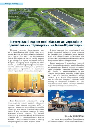 Фактори розвитку

Індустріальні парки: нові підходи до управління
промисловими територіями на Івано-Франківщині
Питання створення індустріальних парків в Івано-Франківській області було предметом розгляду������������������������������
��������������������������������������
на колегії облдержадміністрації 21  грудня 2012 року. Тема індустріальних
парків актуалізувалася завдяки Закону України
«Про індустріальні парки», що набрав чинності
4 вересня 2012 року. Закон запроваджує передумови для підтримки ринку промислової нерухомості, встановлює нові підходи до управління
промисловими територіями та задоволення
попиту стратегічних промислових інвесторів.

Івано-Франківський регіональний центр
з інвестицій та розвитку спільно з місцевими
органами влади активно розпочали роботу у
напрямку визначення потенційних територій в
області, на яких можна створити індустріальні
парки. В ході детального вивчення існуючих
земельних ділянок, пріоритет був наданий
територіям у 30-кілометровому радіусі навколо
основних міст – Івано-Франківська, Калуша,
Коломиї, а також навколо Долини – з огляду
на транспортно-логістичне значення міста.

14

В липні центром було організовано і проведено навчальний семінар, на якому експерти,
які безпосередньо розробляли Закон України
«Про індустріальні парки», роз’яснювали його
норми представникам органів виконавчої влади
та органів місцевого самоврядування.
Всього досліджено 6 потенційних територій
для створення індустріальних парків, відповідно
до встановленого Законом порядку. Активно в
цьому напрямку з центром спрацювала влада
міст Калуша та Івано-Франківська, де вже
створені та працюють відповідні робочі групи,
до складу яких увійшли працівники центру.
Зокрема, у м.  Калуш спеціалістами центру
вже підготовлено матеріали концептуального
дизайну та схематичні матеріали для двох
земельних ділянок, проект концепції створення
індустріального парку для однієї з них.

Наталія КОБИЛЬЧАК
заступник директора Івано-Франківського
регіонального центру з інвестицій та розвитку

 