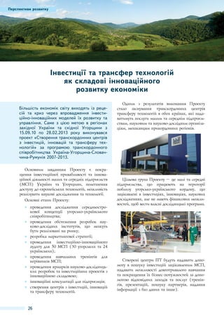 Перспективи розвитку

Інвестиції та трансфер технологій
як складові інноваційного
розвитку економіки
Більшість економік світу виходять із рецесій та криз через впровадження інвестиційно-інноваційних моделей їх розвитку та
управління. Саме з цією метою в регіонах
західної України та східної Угорщини з
15.09.10 по 28.02.2013 року виконувався
проект «Створення транскордонних центрів
з інвестицій, інновацій та трансферу технологій» за програмою транскордонного
співробітництва Україна-Угорщина-Словаччина-Румунія 2007-2013.
Основним завданням Проекту є покращення інвестиційної привабливості та інноваційної діяльності малих та середніх підприємств
(МСП) України та Угорщини, полегшення
доступу до європейських технологій, можливість
реалізувати наукові дослідження та технології.
Основні етапи Проекту:
●● проведення дослідження середньострокової концепції угорсько-українського
співробітництва;
●● проведення обстеження розробок науково-дослідних інститутів, що можуть
бути реалізовані на ринку;
●● розробка маркетингової стратегії;
●● проведення інвестиційно-інноваційного
аудиту для 50 МСП (30 угорських та 24
українських);
●● проведення навчальних тренінгів для
керівників МСП;
●● проведення ярмарків науково-дослідницьких розробок та інвестиційних проектів з
інноваційною складовою;
●● інноваційні консультації для підприємців;
●● створення центрів з інвестицій, інновацій
та трансферу технологій.

26

Одним з результатів виконання Проекту
стало заснування транскордонних центрів
трансферу технологій в обох країнах, які надаватимуть послуги малим та середнім підприємствам, науковим та науково-дослідним організаціям, мешканцям прикордонних регіонів.

Цільова група Проекту – це малі та середні
підприємства, що працюють на території
поблизу угорсько-українського кордону, що
зацікавлені в інвестиціях, інноваціях, наукових
дослідженнях, але не мають фінансових можливостей, щоб вести власні дослідницькі програми.

Створені центри ІТТ будуть надавати допомогу в пошуку інвестицій зацікавленим МСП,
надавати можливості довготривалого навчання
та покращення їх бізнес-потужностей за допомогою відповідних заходів та послуг (тренінгів, презентацій, пошуку партнерів, надання
інформації з баз даних та інше).

 