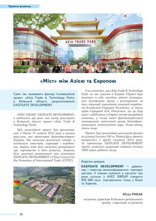 Проекти розвитку

«Міст» між Азією та Європою
Саме так називають фахівці Інноваційний
проект «Asia Trade & Technology Park»
в Київській області, запропонований
EASTGATE DEVELOPMENT.
AVEC GROUP EASTGATE DEVELOPMENT,
в найближчі два роки має намір реалізувати
в Київській області проект «Asia Trade &
Technology Park».
Цей масштабний проект був презентований в Пекіні 19 жовтня 2012 року в рамках
роуд-шоу, яке організував Держінвестпроект
України. Він викликав величезний інтерес у
китайських інвесторів, партнерів і виробників, завдяки чому були досягнуті домовленості
про партнерство в його розвитку. Зокрема,
були досягнуті домовленості між компанією
EASTGATE DEVELOPMENT і China Council for
the Promotion of International Trade (CCPIT).

Слід зазначити, що «Asia Trade & Technology
Park» не має аналогів в Україні. Проект буде
включати в себе постійно діючий міжнародний виставковий центр з розміщенням на
його території павільйонів компаній-виробників Китайської Народної Республіки та інших
країн Середньої Азії. Очікується, що це буде
один з найбільших в Європі оптово-роздрібний
комплекс, у складі якого функціонуватимуть
міжнародний логістичний центр, багатофункціональний технологічний парк, бізнес-центр,
готель тощо.
Проект буде реалізовано декількома фазами
на ділянці близько 100 га. Перша фаза проекту
відкриється у другій половині 2014 року.
За прогнозами EASTGATE DEVELOPMENT
проект дозволить додатково створити близько
3000 нових робочих місць.

Коротка довідка:
EASTGATE DEVELOPMENT – девелопер і інвестор великоформатних торгових
центрів. У планах компанії у наступні три
роки спільно з AVEC GROUP створити
850  000 кв.м. торговельних площ у Києві
та Харкові.
Юлія РИБАК
заступник директора Київського регіонального
центру з інвестицій та розвитку

34

 