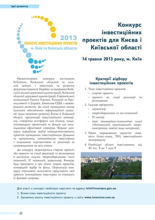 Ідеї розвитку

Конкурс
інвестиційних
проектів для Києва і
Київської області
14 травня 2013 року, м. Київ

Організаторами
конкурсу
виступають
InVenture, Київський обласний та міський центри з інвестицій та розвитку
Держінвестпроекту���������������������������
України за підтримки Київської міської державної адміністрації, Київської
обласної державної адміністрації, Європейської
економічної Палати Торгівлі, Комерції та Промисловості в Україні, ����������������������
Агентства�������������
США з міжнародного розвитку. До цілей проведення заходу
належать забезпечення інформаційної кампанії щодо напрямів розвитку Києва й Київської
області, презентації інвестиційного потенціалу, створення платформи для бізнесу, влади,
міжнародних організацій та фондів для налагодження ефективної співпраці. Формат конкурсу передбачає відбір найперспективніших
проектів провідними інвестиційними фондами
та програмами, потенційними інвесторами
з подальшою перспективою їх реалізації та
супроводження на всіх етапах.
До конкурсу запрошуються стартап проекти
або проекти на стадії реалізації та розширення
в наступних галузях: енергозбереження, чисті
технології, IT технології, агросектор. Конкурс
буде проходити в три етапи: подача проектів,
попередній відбір та фінал. Переможці конкурсу отримають можливість представити свої
проекти потенційним інвесторам та отримати
їх фаховий супровід.

Критерії відбору
інвестиційних проектів
1.	 Типи інвестиційних проектів:
●● стартап проекти
●● проекти на стадії реалізації та
розширення
2.	 Галузеві пріоритети:
●● агросектор
●● енергозбереження та еко-технології
●● ІT сектор
●● інші інноваційно-технологічні галузі
(біотехнології, нанотехнології, мікроелектроніка, новітні види матеріалів)
3.	 Рівень опрацювання проектів: наявність бізнес-плану, ТЕО, інвестиційного
меморандуму
4.	Необхідні обсяги інвестування:
40 тис. $ до 3 млн $

Для участі у конкурсі необхідно надіслати на адресу info@investpro.gov.ua:
1.	 Бізнес-план інвестиційного проекту
2.	 Заповнену анкету інвестиційного проекту з сайту www.inventure.com.ua

42

від

 