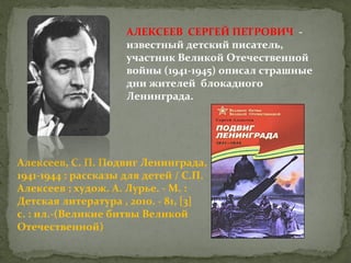 АЛЕКСЕЕВ СЕРГЕЙ ПЕТРОВИЧ известный детский писатель,
участник Великой Отечественной
войны (1941-1945) описал страшные
дни жителей блокадного
Ленинграда.

Алексеев, С. П. Подвиг Ленинграда,
1941-1944 : рассказы для детей / С.П.
Алексеев ; худож. А. Лурье. - М. :
Детская литература , 2010. - 81, [3]
с. : ил.-(Великие битвы Великой
Отечественной)

 