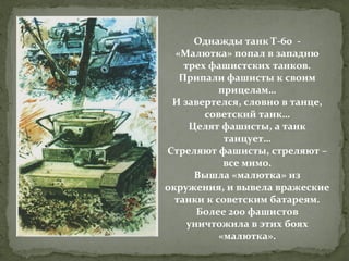 Однажды танк Т-60 «Малютка» попал в западню
трех фашистских танков.
Припали фашисты к своим
прицелам…
И завертелся, словно в танце,
советский танк…
Целят фашисты, а танк
танцует…
Стреляют фашисты, стреляют –
все мимо.
Вышла «малютка» из
окружения, и вывела вражеские
танки к советским батареям.
Более 200 фашистов
уничтожила в этих боях
«малютка».

 