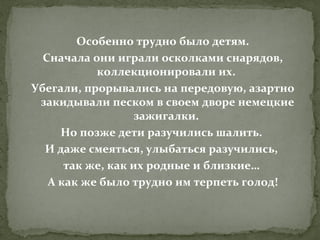 Особенно трудно было детям.
Сначала они играли осколками снарядов,
коллекционировали их.
Убегали, прорывались на передовую, азартно
закидывали песком в своем дворе немецкие
зажигалки.
Но позже дети разучились шалить.
И даже смеяться, улыбаться разучились,
так же, как их родные и близкие…
А как же было трудно им терпеть голод!

 