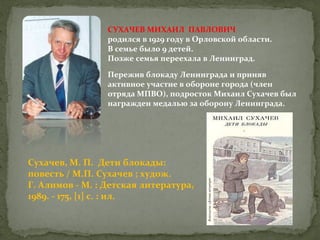 СУХАЧЕВ МИХАИЛ ПАВЛОВИЧ
родился в 1929 году в Орловской области.
В семье было 9 детей.
Позже семья переехала в Ленинград.
Пережив блокаду Ленинграда и приняв
активное участие в обороне города (член
отряда МПВО), подросток Михаил Сухачев был
награжден медалью за оборону Ленинграда.

Сухачев, М. П. Дети блокады:
повесть / М.П. Сухачев ; худож.
Г. Алимов - М. : Детская литература,
1989. - 175, [1] с. : ил.

 