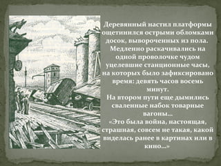 Деревянный настил платформы
ощетинился острыми обломками
досок, вывороченных из пола.
Медленно раскачивались на
одной проволочке чудом
уцелевшие станционные часы,
на которых было зафиксировано
время: девять часов восемь
минут.
На втором пути еще дымились
сваленные набок товарные
вагоны…
«Это была война, настоящая,
страшная, совсем не такая, какой
виделась ранее в картинах или в
кино…»

 