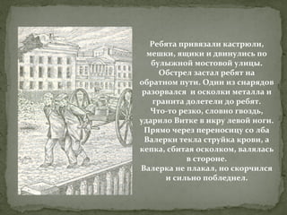 Ребята привязали кастрюли,
мешки, ящики и двинулись по
булыжной мостовой улицы.
Обстрел застал ребят на
обратном пути. Один из снарядов
разорвался и осколки металла и
гранита долетели до ребят.
Что-то резко, словно гвоздь,
ударило Витке в икру левой ноги.
Прямо через переносицу со лба
Валерки текла струйка крови, а
кепка, сбитая осколком, валялась
в стороне.
Валерка не плакал, но скорчился
и сильно побледнел.

 