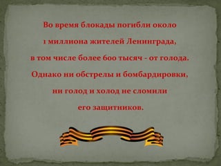 Во время блокады погибли около
1 миллиона жителей Ленинграда,
в том числе более 600 тысяч - от голода.
Однако ни обстрелы и бомбардировки,
ни голод и холод не сломили
его защитников.

 