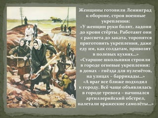 Женщины готовили Ленинград
к обороне, строя военные
укрепления:
«У женщин руки болят, ладони
до крови стёрты. Работают они
с рассвета до заката, торопятся
приготовить укрепления, даже
еду им, как солдатам, привозят
в полевых кухнях…»
«Старшие школьники строили
в городе огневые укрепления:
в домах – гнёзда для пулемётов,
на улицах – баррикады…»
«А враг все ближе подходил
к городу. Всё чаще объявлялась
в городе тревога – начинался
артиллерийский обстрел,
налетали вражеские самолёты…»

 