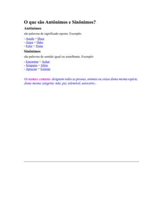 O que são Antônimos e Sinônimos?
Antônimos
são palavras de significado oposto. Exemplo:
- Azedo = Doce
- Amor = Ódio
- Feliz = Triste

Sinônimos
são palavras de sentido igual ou semelhante. Exemplo:
- Encontrar = Achar
- Simpatia = Afeto
- Apreciar = Estimar

Os nomes comuns designam todas as pessoas, animais ou coisas duma mesma espécie,
duma mesma categoria: mãe, pai, telemóvel, autocarro...

 