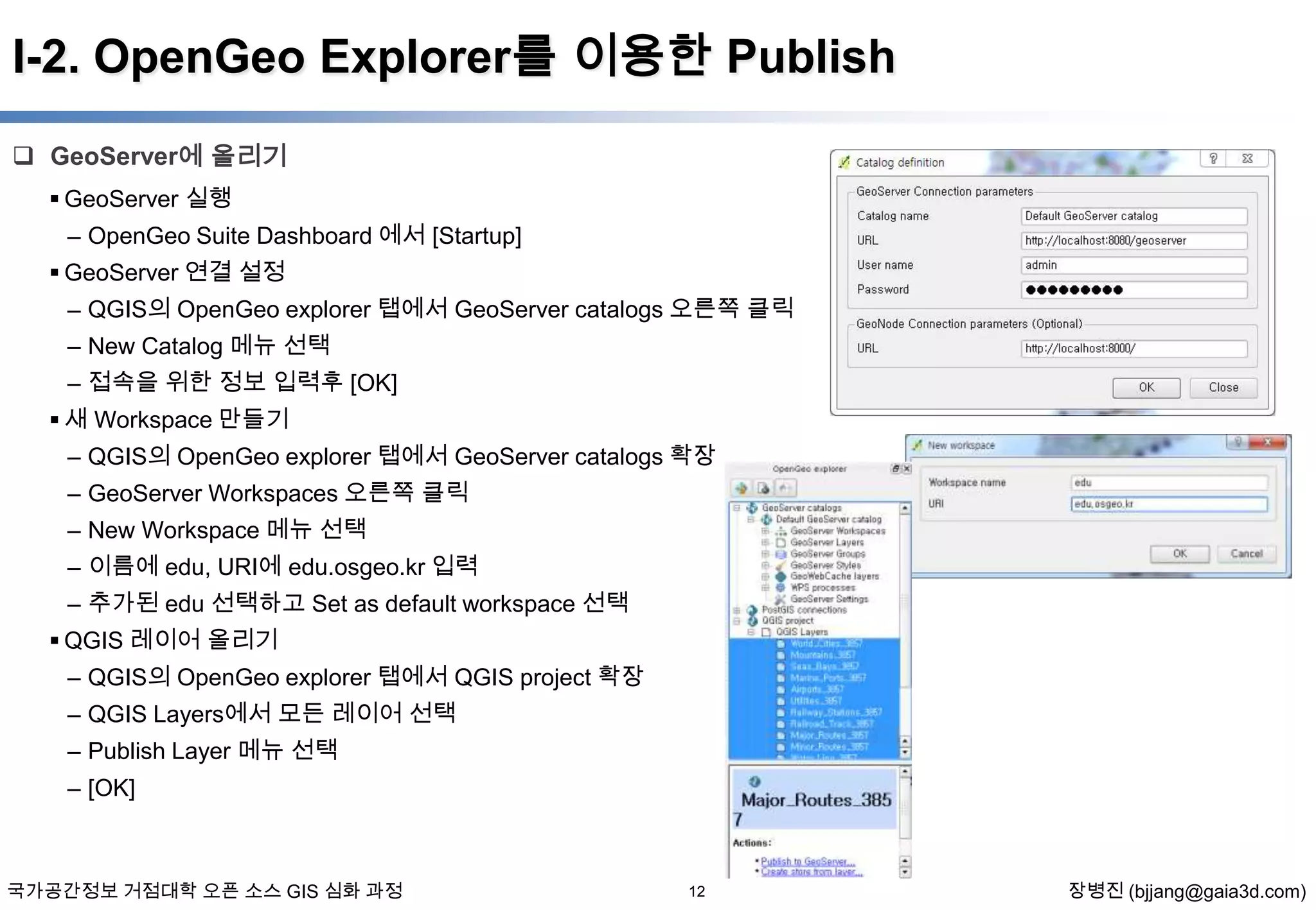 I-2. OpenGeo Explorer를 이용한 Publish
 GeoServer에 올리기
 GeoServer 실행
– OpenGeo Suite Dashboard 에서 [Startup]
 GeoServer 연결 설정
– QGIS의 OpenGeo explorer 탭에서 GeoServer catalogs 오른쪽 클릭
– New Catalog 메뉴 선택
– 접속을 위한 정보 입력후 [OK]
 새 Workspace 만들기

– QGIS의 OpenGeo explorer 탭에서 GeoServer catalogs 확장
– GeoServer Workspaces 오른쪽 클릭
– New Workspace 메뉴 선택
– 이름에 edu, URI에 edu.osgeo.kr 입력
– 추가된 edu 선택하고 Set as default workspace 선택
 QGIS 레이어 올리기
– QGIS의 OpenGeo explorer 탭에서 QGIS project 확장
– QGIS Layers에서 모든 레이어 선택
– Publish Layer 메뉴 선택
– [OK]

국가공간정보 거점대학 오픈 소스 GIS 심화 과정

12

장병진 (bjjang@gaia3d.com)

 